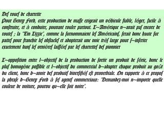 Des roues de charrette
Pour Henry Ford, cette production de masse exigeait un v hicule fiable, l ger, facileé é à
construire, et conduire, pouvant rouler partout. L'Am rique n'avait pas encore deà é
routes ; la "Tin Lizzie", comme la surnommaient les Am ricains, serait donc haute suré
pattes pour franchir les obstacles et adopterait une voie tr s large pour s'inscrireè
exactement dans les orni res laiss es par les charrettes des pionnierè é
L'opposition entre l'objectif de la production de sortir un produit de s rie, donc leé
plus homog ne possible et l'objectif du commercial d'adapter chaque produit au go tè û
du client, donc d'avoir des produits diversifi s est proverbiale. On rapporte ce proposé à
la phrase d'Henry Ford ses agents commerciaux: "Demandez-moi n'importe quelleà
couleur de voiture, pourvu qu'elle soit noire".
 