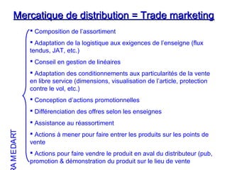 Mercatique de distribution = Trade marketingMercatique de distribution = Trade marketing
 Composition de l’assortiment
 Adaptation de la logistique aux exigences de l’enseigne (flux
tendus, JAT, etc.)
 Conseil en gestion de linéaires
 Adaptation des conditionnements aux particularités de la vente
en libre service (dimensions, visualisation de l’article, protection
contre le vol, etc.)
 Conception d’actions promotionnelles
 Différenciation des offres selon les enseignes
 Assistance au réassortiment
 Actions à mener pour faire entrer les produits sur les points de
vente
 Actions pour faire vendre le produit en aval du distributeur (pub,
promotion & démonstration du produit sur le lieu de vente
TRADEMA
 