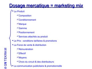 Dosage mercatique = marketing mixDosage mercatique = marketing mix
 Le Produit
Composition
Conditionnement
Marque
Gamme
Positionnement
Services attachés au produit
 Le Prix : conditions tarifaires & promotions
 La Force de vente & distribution
Rémunération
Effectif
Moyens
Choix du circuit & des distributeurs
 La communication publicitaire & promotionnelle
MARKETING
 