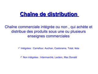 Chaîne de distributionChaîne de distribution
Chaîne commerciale intégrée ou non , qui achète et
distribue des produits sous une ou plusieurs
enseignes commerciales
 Intégrées : Carrefour, Auchan, Castorama, Total, Ikéa
 Non intégrées : Intermarché, Leclerc, Mac Donald
 