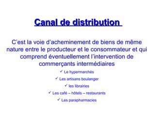 Canal de distributionCanal de distribution
C’est la voie d’acheminement de biens de même
nature entre le producteur et le consommateur et qui
comprend éventuellement l’intervention de
commerçants intermédiaires
 Le hypermarchés
 Les artisans boulanger
 les librairies
 Les café – hôtels – restaurants
 Les parapharmacies
 