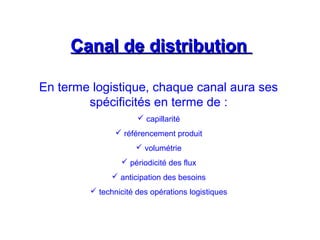 Canal de distributionCanal de distribution
En terme logistique, chaque canal aura ses
spécificités en terme de :
 capillarité
 référencement produit
 volumétrie
 périodicité des flux
 anticipation des besoins
 technicité des opérations logistiques
 