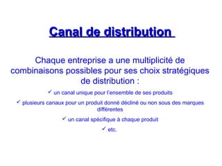 Canal de distributionCanal de distribution
Chaque entreprise a une multiplicité de
combinaisons possibles pour ses choix stratégiques
de distribution :
 un canal unique pour l’ensemble de ses produits
 plusieurs canaux pour un produit donné décliné ou non sous des marques
différentes
 un canal spécifique à chaque produit
 etc.
 