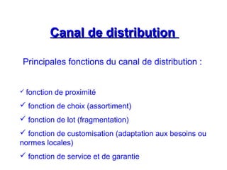 Canal de distributionCanal de distribution
Principales fonctions du canal de distribution :
 fonction de proximité
 fonction de choix (assortiment)
 fonction de lot (fragmentation)
 fonction de customisation (adaptation aux besoins ou
normes locales)
 fonction de service et de garantie
 