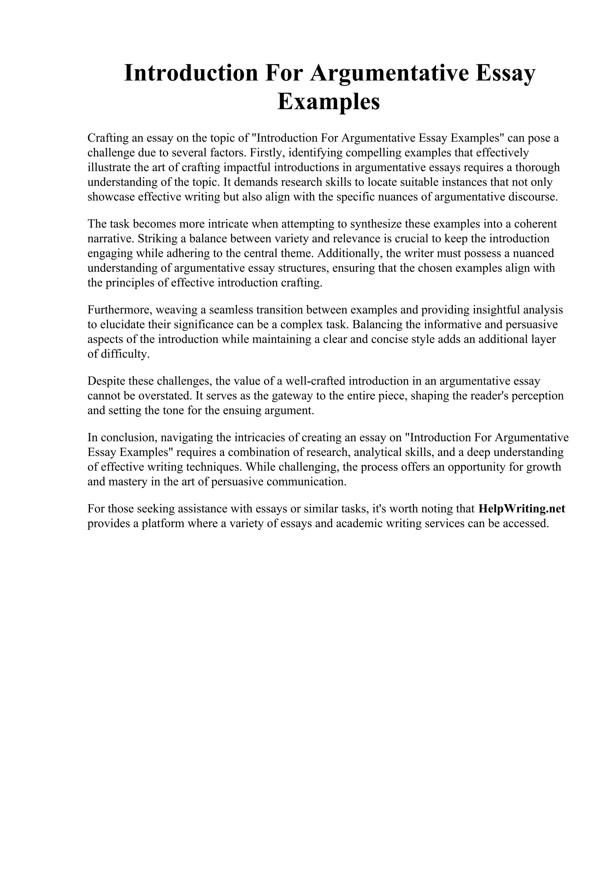 Introduction For Argumentative Essay
Examples
Crafting an essay on the topic of "Introduction For Argumentative Essay Examples" can pose a
challenge due to several factors. Firstly, identifying compelling examples that effectively
illustrate the art of crafting impactful introductions in argumentative essays requires a thorough
understanding of the topic. It demands research skills to locate suitable instances that not only
showcase effective writing but also align with the specific nuances of argumentative discourse.
The task becomes more intricate when attempting to synthesize these examples into a coherent
narrative. Striking a balance between variety and relevance is crucial to keep the introduction
engaging while adhering to the central theme. Additionally, the writer must possess a nuanced
understanding of argumentative essay structures, ensuring that the chosen examples align with
the principles of effective introduction crafting.
Furthermore, weaving a seamless transition between examples and providing insightful analysis
to elucidate their significance can be a complex task. Balancing the informative and persuasive
aspects of the introduction while maintaining a clear and concise style adds an additional layer
of difficulty.
Despite these challenges, the value of a well-crafted introduction in an argumentative essay
cannot be overstated. It serves as the gateway to the entire piece, shaping the reader's perception
and setting the tone for the ensuing argument.
In conclusion, navigating the intricacies of creating an essay on "Introduction For Argumentative
Essay Examples" requires a combination of research, analytical skills, and a deep understanding
of effective writing techniques. While challenging, the process offers an opportunity for growth
and mastery in the art of persuasive communication.
For those seeking assistance with essays or similar tasks, it's worth noting that HelpWriting.net
provides a platform where a variety of essays and academic writing services can be accessed.
Introduction For Argumentative Essay Examples Introduction For Argumentative Essay
Examples
 