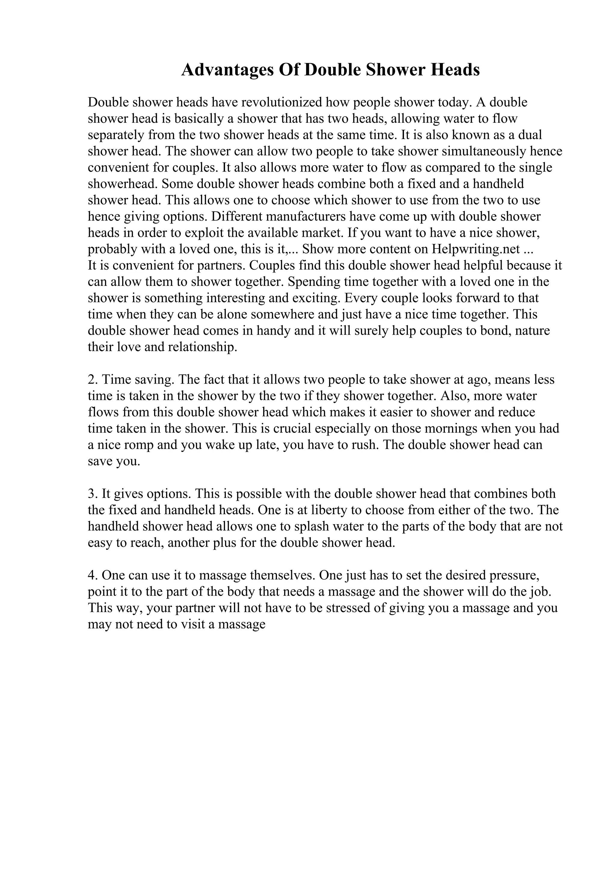 Advantages Of Double Shower Heads
Double shower heads have revolutionized how people shower today. A double
shower head is basically a shower that has two heads, allowing water to flow
separately from the two shower heads at the same time. It is also known as a dual
shower head. The shower can allow two people to take shower simultaneously hence
convenient for couples. It also allows more water to flow as compared to the single
showerhead. Some double shower heads combine both a fixed and a handheld
shower head. This allows one to choose which shower to use from the two to use
hence giving options. Different manufacturers have come up with double shower
heads in order to exploit the available market. If you want to have a nice shower,
probably with a loved one, this is it,... Show more content on Helpwriting.net ...
It is convenient for partners. Couples find this double shower head helpful because it
can allow them to shower together. Spending time together with a loved one in the
shower is something interesting and exciting. Every couple looks forward to that
time when they can be alone somewhere and just have a nice time together. This
double shower head comes in handy and it will surely help couples to bond, nature
their love and relationship.
2. Time saving. The fact that it allows two people to take shower at ago, means less
time is taken in the shower by the two if they shower together. Also, more water
flows from this double shower head which makes it easier to shower and reduce
time taken in the shower. This is crucial especially on those mornings when you had
a nice romp and you wake up late, you have to rush. The double shower head can
save you.
3. It gives options. This is possible with the double shower head that combines both
the fixed and handheld heads. One is at liberty to choose from either of the two. The
handheld shower head allows one to splash water to the parts of the body that are not
easy to reach, another plus for the double shower head.
4. One can use it to massage themselves. One just has to set the desired pressure,
point it to the part of the body that needs a massage and the shower will do the job.
This way, your partner will not have to be stressed of giving you a massage and you
may not need to visit a massage
 