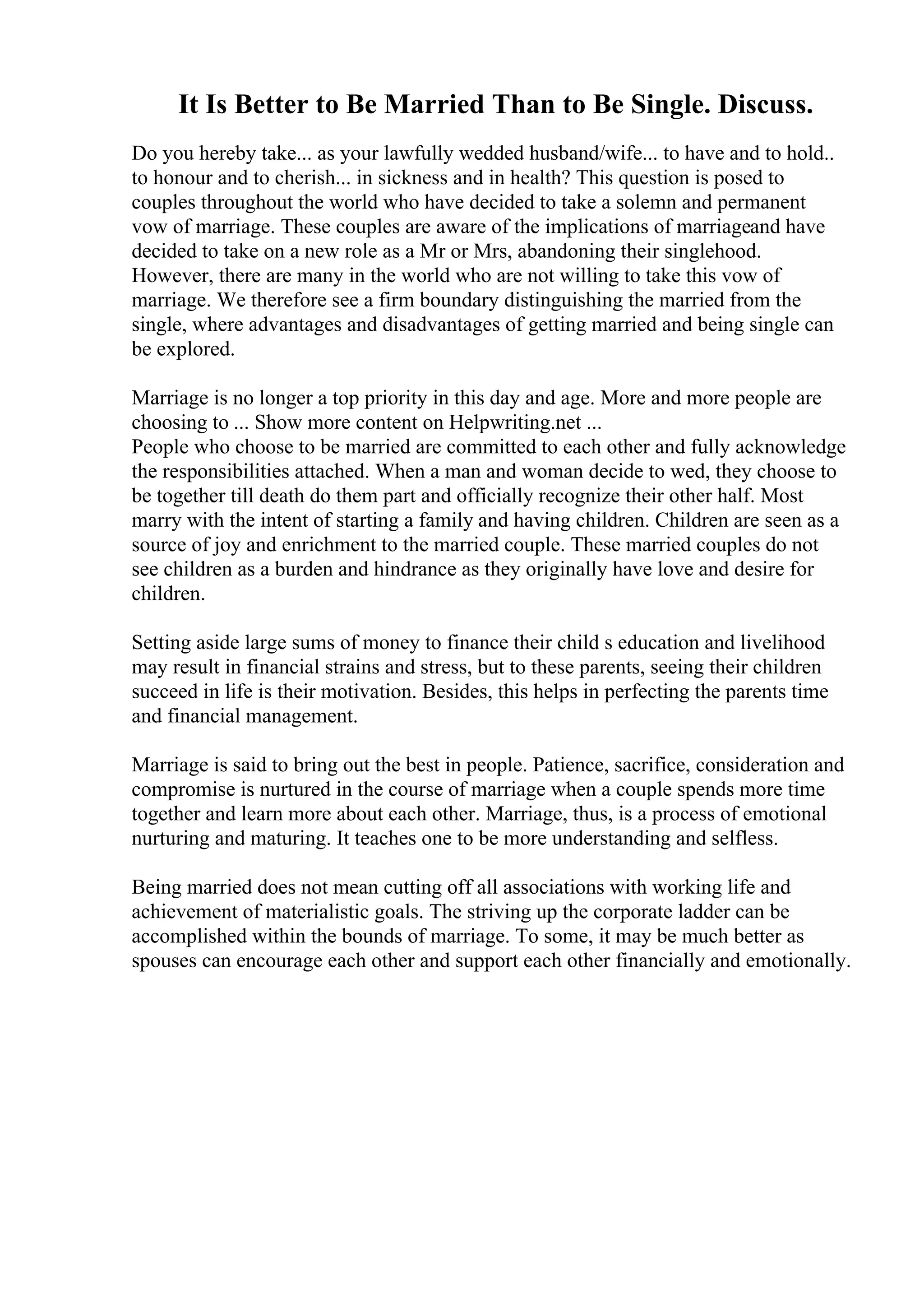 It Is Better to Be Married Than to Be Single. Discuss.
Do you hereby take... as your lawfully wedded husband/wife... to have and to hold..
to honour and to cherish... in sickness and in health? This question is posed to
couples throughout the world who have decided to take a solemn and permanent
vow of marriage. These couples are aware of the implications of marriageand have
decided to take on a new role as a Mr or Mrs, abandoning their singlehood.
However, there are many in the world who are not willing to take this vow of
marriage. We therefore see a firm boundary distinguishing the married from the
single, where advantages and disadvantages of getting married and being single can
be explored.
Marriage is no longer a top priority in this day and age. More and more people are
choosing to ... Show more content on Helpwriting.net ...
People who choose to be married are committed to each other and fully acknowledge
the responsibilities attached. When a man and woman decide to wed, they choose to
be together till death do them part and officially recognize their other half. Most
marry with the intent of starting a family and having children. Children are seen as a
source of joy and enrichment to the married couple. These married couples do not
see children as a burden and hindrance as they originally have love and desire for
children.
Setting aside large sums of money to finance their child s education and livelihood
may result in financial strains and stress, but to these parents, seeing their children
succeed in life is their motivation. Besides, this helps in perfecting the parents time
and financial management.
Marriage is said to bring out the best in people. Patience, sacrifice, consideration and
compromise is nurtured in the course of marriage when a couple spends more time
together and learn more about each other. Marriage, thus, is a process of emotional
nurturing and maturing. It teaches one to be more understanding and selfless.
Being married does not mean cutting off all associations with working life and
achievement of materialistic goals. The striving up the corporate ladder can be
accomplished within the bounds of marriage. To some, it may be much better as
spouses can encourage each other and support each other financially and emotionally.
 
