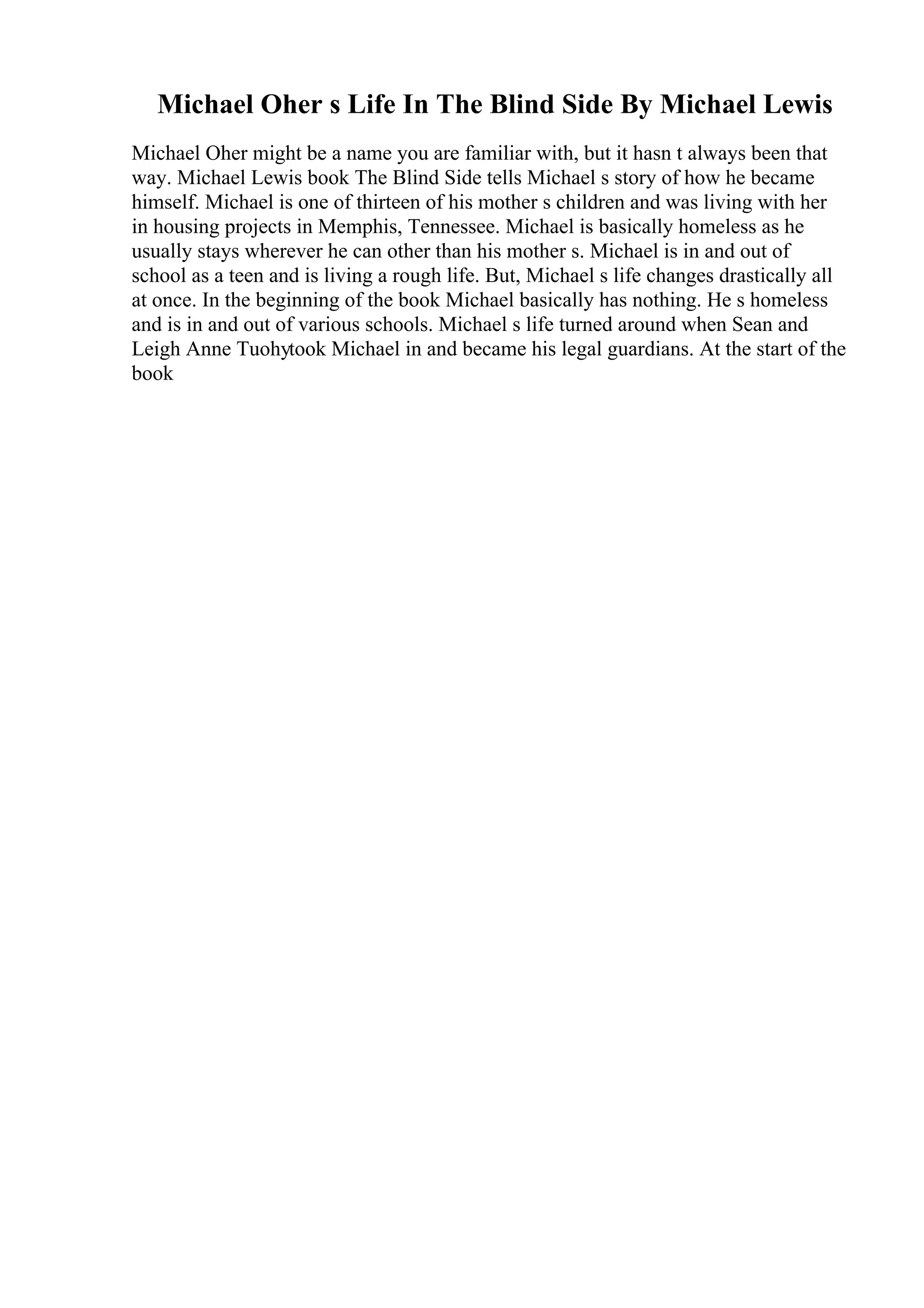 Michael Oher s Life In The Blind Side By Michael Lewis
Michael Oher might be a name you are familiar with, but it hasn t always been that
way. Michael Lewis book The Blind Side tells Michael s story of how he became
himself. Michael is one of thirteen of his mother s children and was living with her
in housing projects in Memphis, Tennessee. Michael is basically homeless as he
usually stays wherever he can other than his mother s. Michael is in and out of
school as a teen and is living a rough life. But, Michael s life changes drastically all
at once. In the beginning of the book Michael basically has nothing. He s homeless
and is in and out of various schools. Michael s life turned around when Sean and
Leigh Anne Tuohytook Michael in and became his legal guardians. At the start of the
book
 