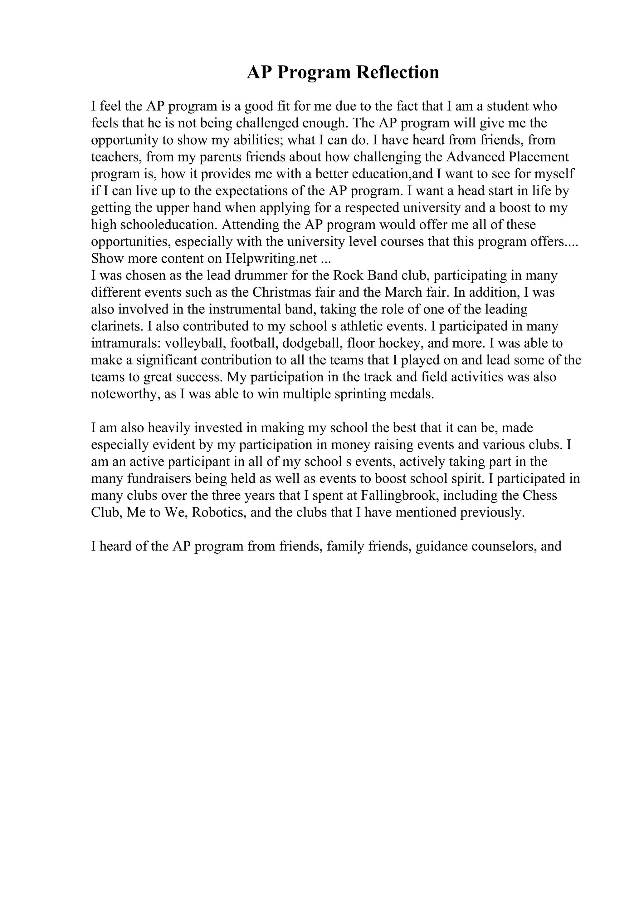 AP Program Reflection
I feel the AP program is a good fit for me due to the fact that I am a student who
feels that he is not being challenged enough. The AP program will give me the
opportunity to show my abilities; what I can do. I have heard from friends, from
teachers, from my parents friends about how challenging the Advanced Placement
program is, how it provides me with a better education,and I want to see for myself
if I can live up to the expectations of the AP program. I want a head start in life by
getting the upper hand when applying for a respected university and a boost to my
high schooleducation. Attending the AP program would offer me all of these
opportunities, especially with the university level courses that this program offers....
Show more content on Helpwriting.net ...
I was chosen as the lead drummer for the Rock Band club, participating in many
different events such as the Christmas fair and the March fair. In addition, I was
also involved in the instrumental band, taking the role of one of the leading
clarinets. I also contributed to my school s athletic events. I participated in many
intramurals: volleyball, football, dodgeball, floor hockey, and more. I was able to
make a significant contribution to all the teams that I played on and lead some of the
teams to great success. My participation in the track and field activities was also
noteworthy, as I was able to win multiple sprinting medals.
I am also heavily invested in making my school the best that it can be, made
especially evident by my participation in money raising events and various clubs. I
am an active participant in all of my school s events, actively taking part in the
many fundraisers being held as well as events to boost school spirit. I participated in
many clubs over the three years that I spent at Fallingbrook, including the Chess
Club, Me to We, Robotics, and the clubs that I have mentioned previously.
I heard of the AP program from friends, family friends, guidance counselors, and
 