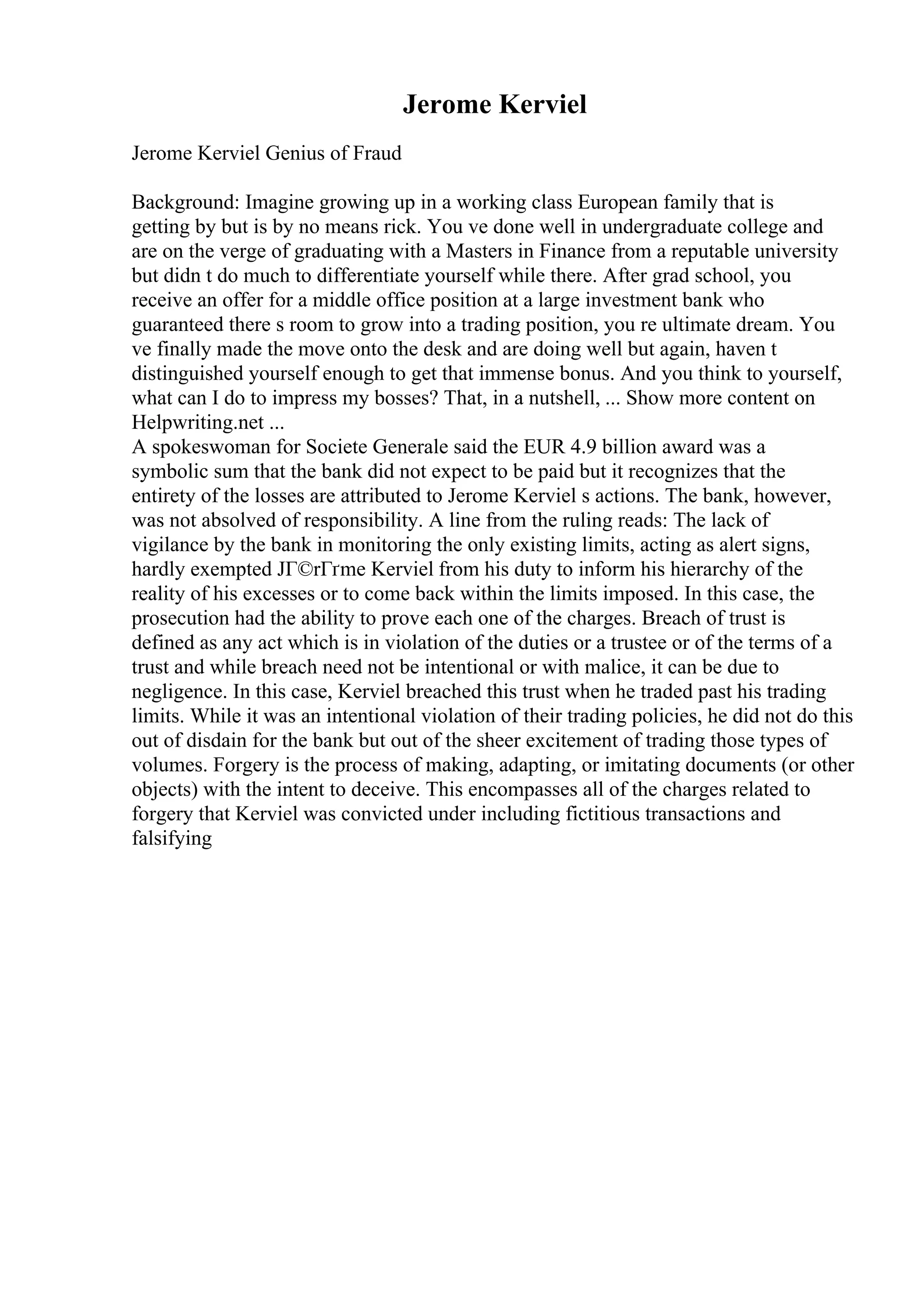 Jerome Kerviel
Jerome Kerviel Genius of Fraud
Background: Imagine growing up in a working class European family that is
getting by but is by no means rick. You ve done well in undergraduate college and
are on the verge of graduating with a Masters in Finance from a reputable university
but didn t do much to differentiate yourself while there. After grad school, you
receive an offer for a middle office position at a large investment bank who
guaranteed there s room to grow into a trading position, you re ultimate dream. You
ve finally made the move onto the desk and are doing well but again, haven t
distinguished yourself enough to get that immense bonus. And you think to yourself,
what can I do to impress my bosses? That, in a nutshell, ... Show more content on
Helpwriting.net ...
A spokeswoman for Societe Generale said the EUR 4.9 billion award was a
symbolic sum that the bank did not expect to be paid but it recognizes that the
entirety of the losses are attributed to Jerome Kerviel s actions. The bank, however,
was not absolved of responsibility. A line from the ruling reads: The lack of
vigilance by the bank in monitoring the only existing limits, acting as alert signs,
hardly exempted JГ©rГґme Kerviel from his duty to inform his hierarchy of the
reality of his excesses or to come back within the limits imposed. In this case, the
prosecution had the ability to prove each one of the charges. Breach of trust is
defined as any act which is in violation of the duties or a trustee or of the terms of a
trust and while breach need not be intentional or with malice, it can be due to
negligence. In this case, Kerviel breached this trust when he traded past his trading
limits. While it was an intentional violation of their trading policies, he did not do this
out of disdain for the bank but out of the sheer excitement of trading those types of
volumes. Forgery is the process of making, adapting, or imitating documents (or other
objects) with the intent to deceive. This encompasses all of the charges related to
forgery that Kerviel was convicted under including fictitious transactions and
falsifying
 