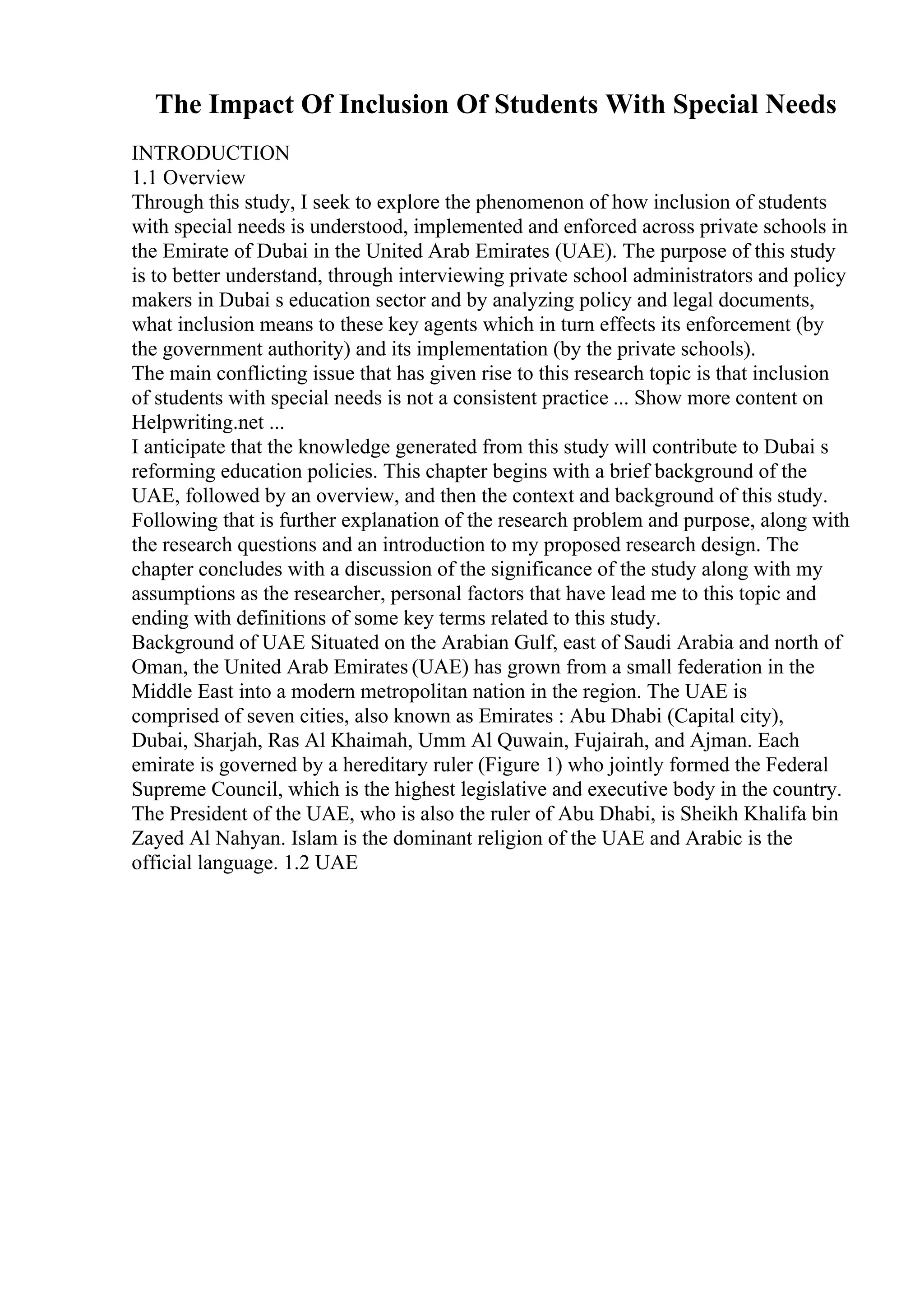 The Impact Of Inclusion Of Students With Special Needs
INTRODUCTION
1.1 Overview
Through this study, I seek to explore the phenomenon of how inclusion of students
with special needs is understood, implemented and enforced across private schools in
the Emirate of Dubai in the United Arab Emirates (UAE). The purpose of this study
is to better understand, through interviewing private school administrators and policy
makers in Dubai s education sector and by analyzing policy and legal documents,
what inclusion means to these key agents which in turn effects its enforcement (by
the government authority) and its implementation (by the private schools).
The main conflicting issue that has given rise to this research topic is that inclusion
of students with special needs is not a consistent practice ... Show more content on
Helpwriting.net ...
I anticipate that the knowledge generated from this study will contribute to Dubai s
reforming education policies. This chapter begins with a brief background of the
UAE, followed by an overview, and then the context and background of this study.
Following that is further explanation of the research problem and purpose, along with
the research questions and an introduction to my proposed research design. The
chapter concludes with a discussion of the significance of the study along with my
assumptions as the researcher, personal factors that have lead me to this topic and
ending with definitions of some key terms related to this study.
Background of UAE Situated on the Arabian Gulf, east of Saudi Arabia and north of
Oman, the United Arab Emirates (UAE) has grown from a small federation in the
Middle East into a modern metropolitan nation in the region. The UAE is
comprised of seven cities, also known as Emirates : Abu Dhabi (Capital city),
Dubai, Sharjah, Ras Al Khaimah, Umm Al Quwain, Fujairah, and Ajman. Each
emirate is governed by a hereditary ruler (Figure 1) who jointly formed the Federal
Supreme Council, which is the highest legislative and executive body in the country.
The President of the UAE, who is also the ruler of Abu Dhabi, is Sheikh Khalifa bin
Zayed Al Nahyan. Islam is the dominant religion of the UAE and Arabic is the
official language. 1.2 UAE
 