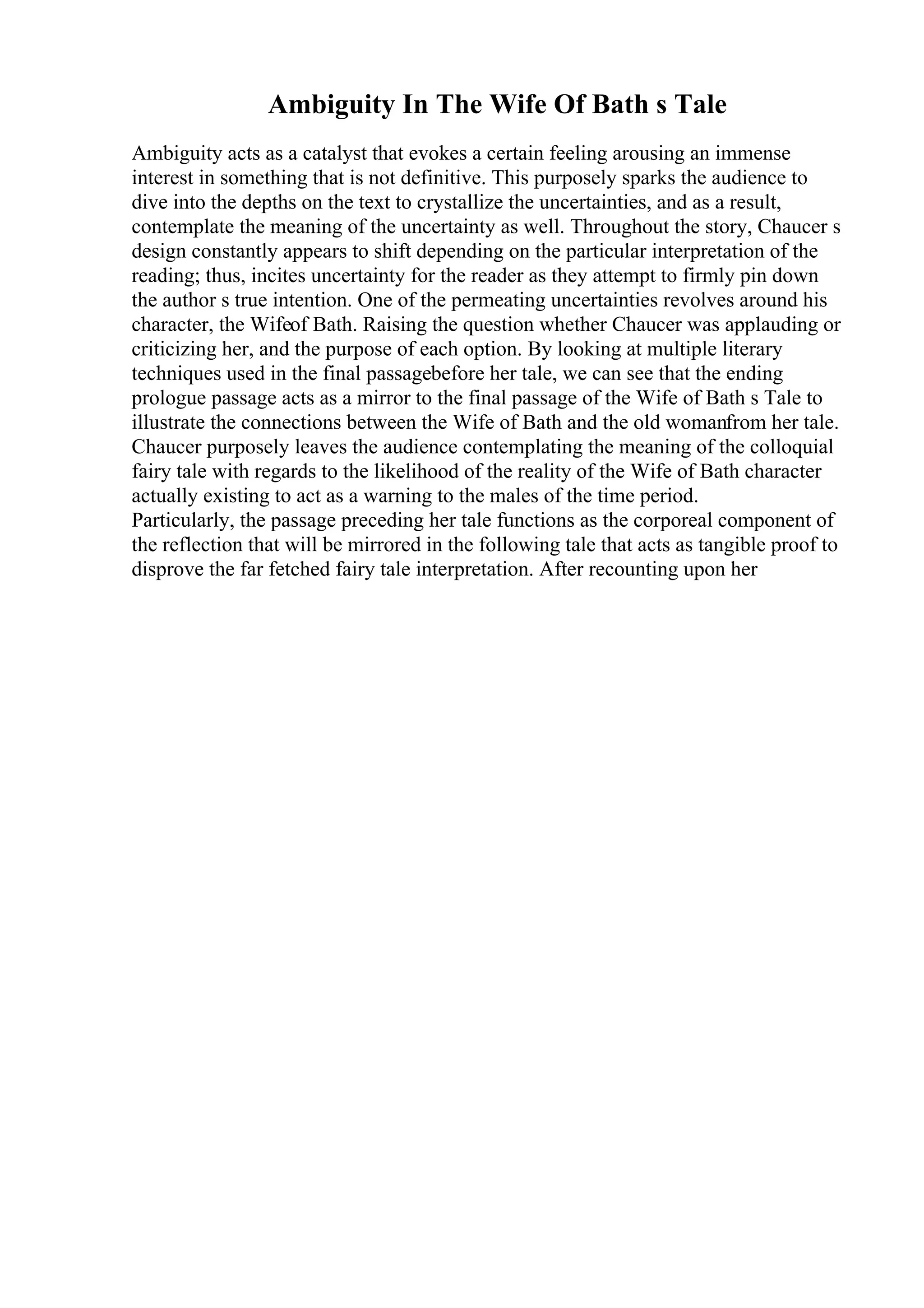 Ambiguity In The Wife Of Bath s Tale
Ambiguity acts as a catalyst that evokes a certain feeling arousing an immense
interest in something that is not definitive. This purposely sparks the audience to
dive into the depths on the text to crystallize the uncertainties, and as a result,
contemplate the meaning of the uncertainty as well. Throughout the story, Chaucer s
design constantly appears to shift depending on the particular interpretation of the
reading; thus, incites uncertainty for the reader as they attempt to firmly pin down
the author s true intention. One of the permeating uncertainties revolves around his
character, the Wifeof Bath. Raising the question whether Chaucer was applauding or
criticizing her, and the purpose of each option. By looking at multiple literary
techniques used in the final passagebefore her tale, we can see that the ending
prologue passage acts as a mirror to the final passage of the Wife of Bath s Tale to
illustrate the connections between the Wife of Bath and the old womanfrom her tale.
Chaucer purposely leaves the audience contemplating the meaning of the colloquial
fairy tale with regards to the likelihood of the reality of the Wife of Bath character
actually existing to act as a warning to the males of the time period.
Particularly, the passage preceding her tale functions as the corporeal component of
the reflection that will be mirrored in the following tale that acts as tangible proof to
disprove the far fetched fairy tale interpretation. After recounting upon her
 