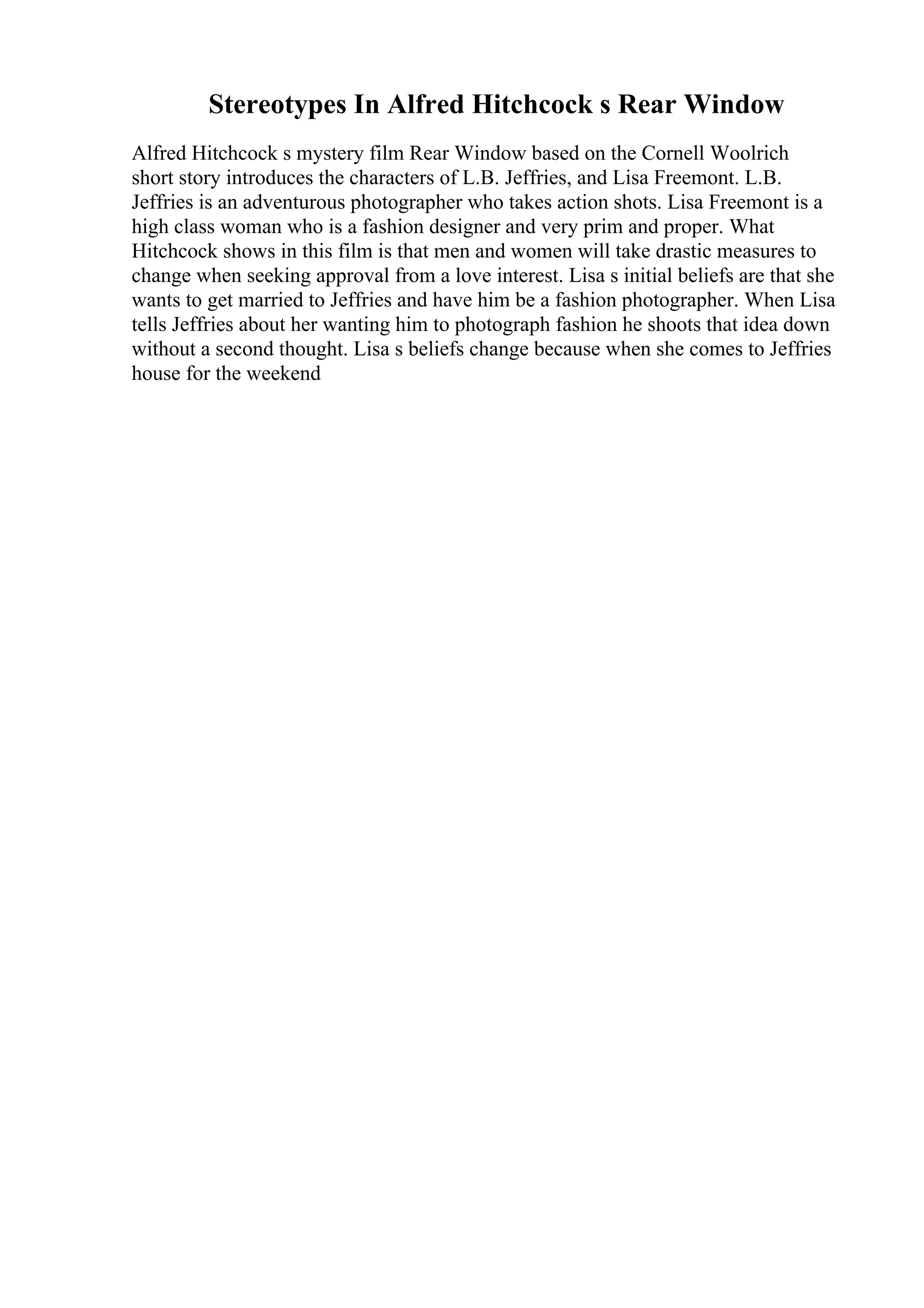 Stereotypes In Alfred Hitchcock s Rear Window
Alfred Hitchcock s mystery film Rear Window based on the Cornell Woolrich
short story introduces the characters of L.B. Jeffries, and Lisa Freemont. L.B.
Jeffries is an adventurous photographer who takes action shots. Lisa Freemont is a
high class woman who is a fashion designer and very prim and proper. What
Hitchcock shows in this film is that men and women will take drastic measures to
change when seeking approval from a love interest. Lisa s initial beliefs are that she
wants to get married to Jeffries and have him be a fashion photographer. When Lisa
tells Jeffries about her wanting him to photograph fashion he shoots that idea down
without a second thought. Lisa s beliefs change because when she comes to Jeffries
house for the weekend
 
