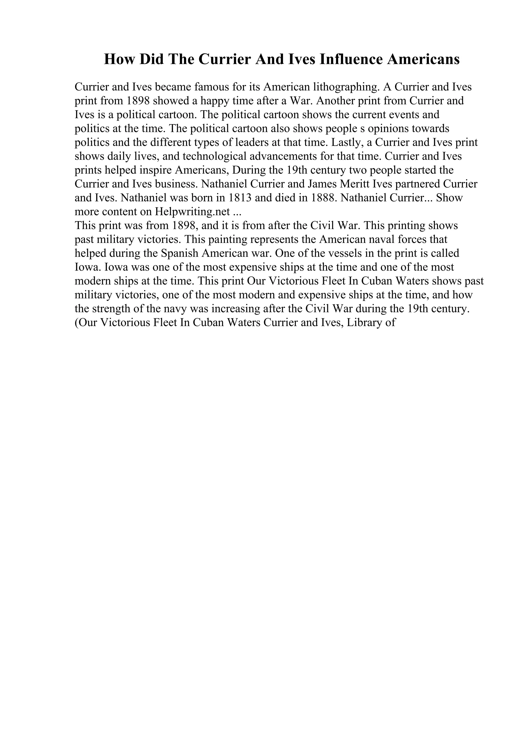 How Did The Currier And Ives Influence Americans
Currier and Ives became famous for its American lithographing. A Currier and Ives
print from 1898 showed a happy time after a War. Another print from Currier and
Ives is a political cartoon. The political cartoon shows the current events and
politics at the time. The political cartoon also shows people s opinions towards
politics and the different types of leaders at that time. Lastly, a Currier and Ives print
shows daily lives, and technological advancements for that time. Currier and Ives
prints helped inspire Americans, During the 19th century two people started the
Currier and Ives business. Nathaniel Currier and James Meritt Ives partnered Currier
and Ives. Nathaniel was born in 1813 and died in 1888. Nathaniel Currier... Show
more content on Helpwriting.net ...
This print was from 1898, and it is from after the Civil War. This printing shows
past military victories. This painting represents the American naval forces that
helped during the Spanish American war. One of the vessels in the print is called
Iowa. Iowa was one of the most expensive ships at the time and one of the most
modern ships at the time. This print Our Victorious Fleet In Cuban Waters shows past
military victories, one of the most modern and expensive ships at the time, and how
the strength of the navy was increasing after the Civil War during the 19th century.
(Our Victorious Fleet In Cuban Waters Currier and Ives, Library of
 