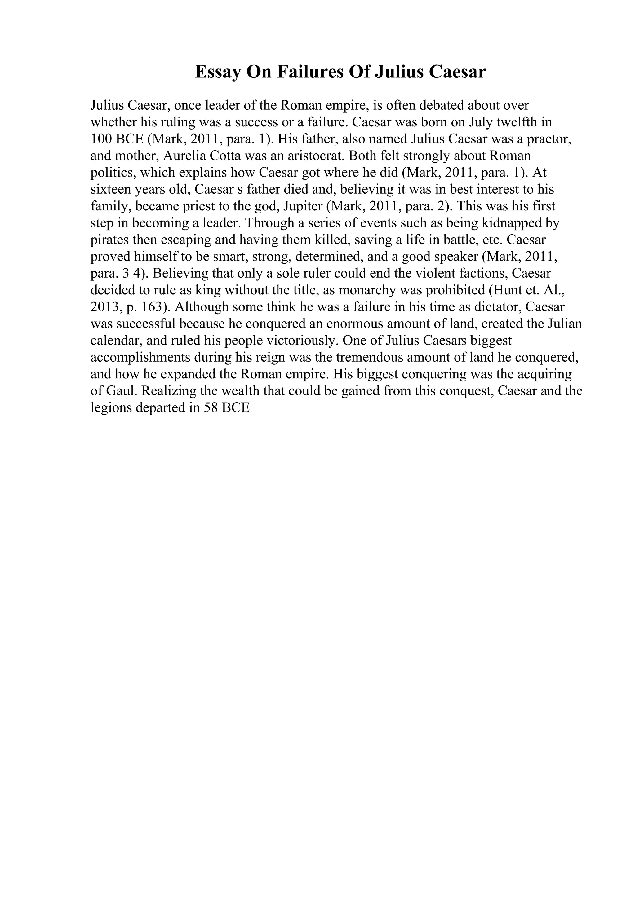 Essay On Failures Of Julius Caesar
Julius Caesar, once leader of the Roman empire, is often debated about over
whether his ruling was a success or a failure. Caesar was born on July twelfth in
100 BCE (Mark, 2011, para. 1). His father, also named Julius Caesar was a praetor,
and mother, Aurelia Cotta was an aristocrat. Both felt strongly about Roman
politics, which explains how Caesar got where he did (Mark, 2011, para. 1). At
sixteen years old, Caesar s father died and, believing it was in best interest to his
family, became priest to the god, Jupiter (Mark, 2011, para. 2). This was his first
step in becoming a leader. Through a series of events such as being kidnapped by
pirates then escaping and having them killed, saving a life in battle, etc. Caesar
proved himself to be smart, strong, determined, and a good speaker (Mark, 2011,
para. 3 4). Believing that only a sole ruler could end the violent factions, Caesar
decided to rule as king without the title, as monarchy was prohibited (Hunt et. Al.,
2013, p. 163). Although some think he was a failure in his time as dictator, Caesar
was successful because he conquered an enormous amount of land, created the Julian
calendar, and ruled his people victoriously. One of Julius Caesars biggest
accomplishments during his reign was the tremendous amount of land he conquered,
and how he expanded the Roman empire. His biggest conquering was the acquiring
of Gaul. Realizing the wealth that could be gained from this conquest, Caesar and the
legions departed in 58 BCE
 