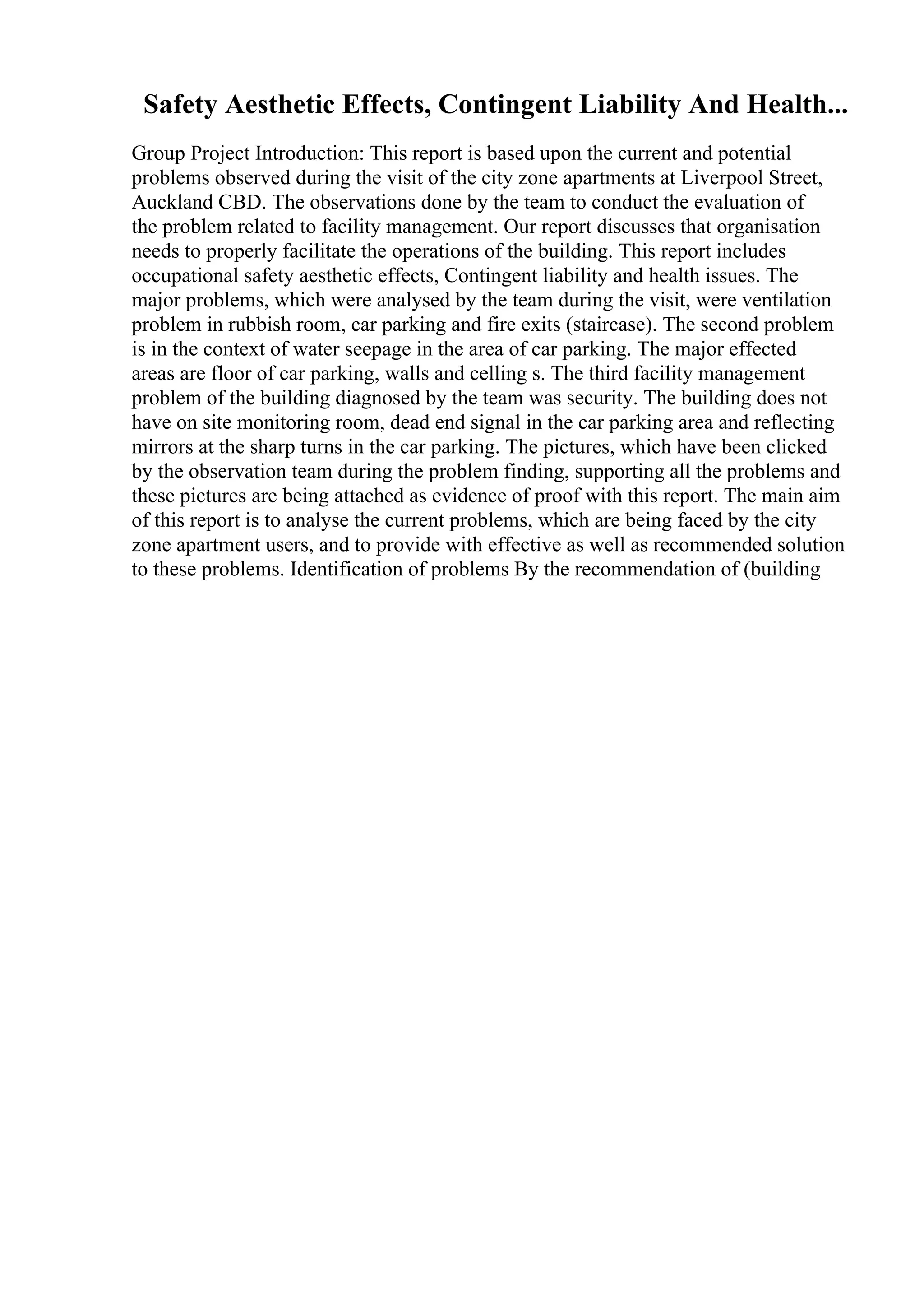 Safety Aesthetic Effects, Contingent Liability And Health...
Group Project Introduction: This report is based upon the current and potential
problems observed during the visit of the city zone apartments at Liverpool Street,
Auckland CBD. The observations done by the team to conduct the evaluation of
the problem related to facility management. Our report discusses that organisation
needs to properly facilitate the operations of the building. This report includes
occupational safety aesthetic effects, Contingent liability and health issues. The
major problems, which were analysed by the team during the visit, were ventilation
problem in rubbish room, car parking and fire exits (staircase). The second problem
is in the context of water seepage in the area of car parking. The major effected
areas are floor of car parking, walls and celling s. The third facility management
problem of the building diagnosed by the team was security. The building does not
have on site monitoring room, dead end signal in the car parking area and reflecting
mirrors at the sharp turns in the car parking. The pictures, which have been clicked
by the observation team during the problem finding, supporting all the problems and
these pictures are being attached as evidence of proof with this report. The main aim
of this report is to analyse the current problems, which are being faced by the city
zone apartment users, and to provide with effective as well as recommended solution
to these problems. Identification of problems By the recommendation of (building
 