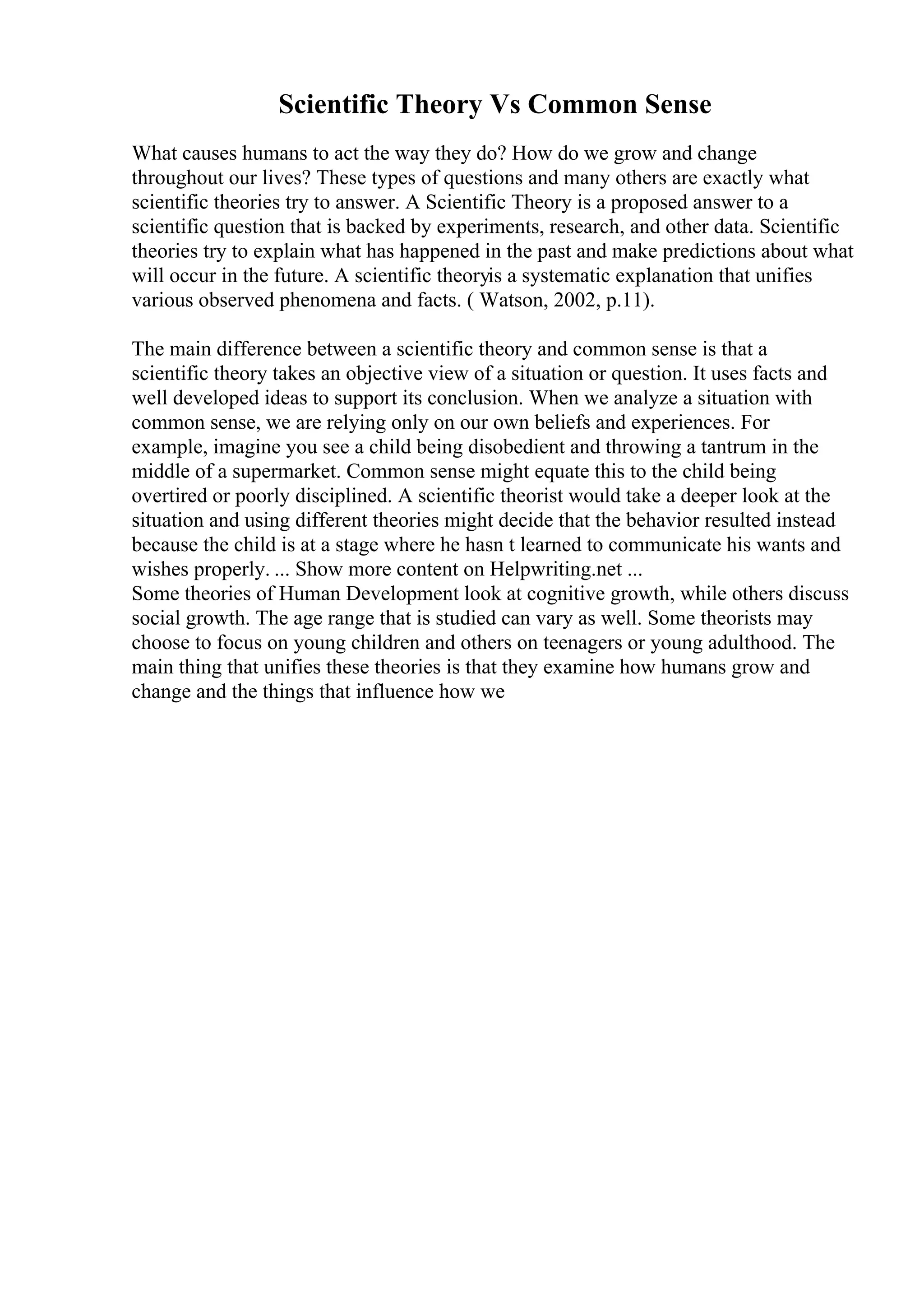 Scientific Theory Vs Common Sense
What causes humans to act the way they do? How do we grow and change
throughout our lives? These types of questions and many others are exactly what
scientific theories try to answer. A Scientific Theory is a proposed answer to a
scientific question that is backed by experiments, research, and other data. Scientific
theories try to explain what has happened in the past and make predictions about what
will occur in the future. A scientific theoryis a systematic explanation that unifies
various observed phenomena and facts. ( Watson, 2002, p.11).
The main difference between a scientific theory and common sense is that a
scientific theory takes an objective view of a situation or question. It uses facts and
well developed ideas to support its conclusion. When we analyze a situation with
common sense, we are relying only on our own beliefs and experiences. For
example, imagine you see a child being disobedient and throwing a tantrum in the
middle of a supermarket. Common sense might equate this to the child being
overtired or poorly disciplined. A scientific theorist would take a deeper look at the
situation and using different theories might decide that the behavior resulted instead
because the child is at a stage where he hasn t learned to communicate his wants and
wishes properly. ... Show more content on Helpwriting.net ...
Some theories of Human Development look at cognitive growth, while others discuss
social growth. The age range that is studied can vary as well. Some theorists may
choose to focus on young children and others on teenagers or young adulthood. The
main thing that unifies these theories is that they examine how humans grow and
change and the things that influence how we
 