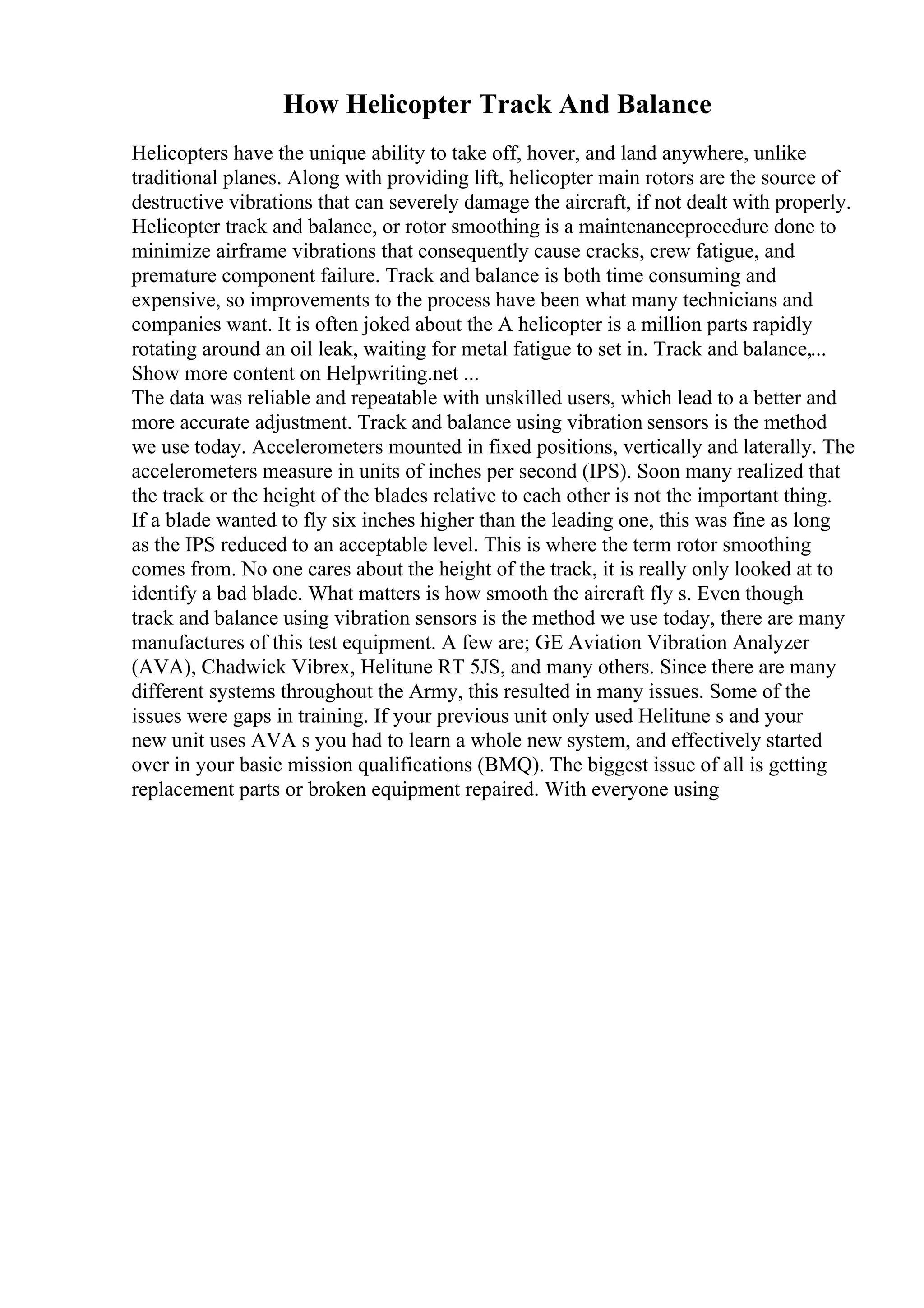 How Helicopter Track And Balance
Helicopters have the unique ability to take off, hover, and land anywhere, unlike
traditional planes. Along with providing lift, helicopter main rotors are the source of
destructive vibrations that can severely damage the aircraft, if not dealt with properly.
Helicopter track and balance, or rotor smoothing is a maintenanceprocedure done to
minimize airframe vibrations that consequently cause cracks, crew fatigue, and
premature component failure. Track and balance is both time consuming and
expensive, so improvements to the process have been what many technicians and
companies want. It is often joked about the A helicopter is a million parts rapidly
rotating around an oil leak, waiting for metal fatigue to set in. Track and balance,...
Show more content on Helpwriting.net ...
The data was reliable and repeatable with unskilled users, which lead to a better and
more accurate adjustment. Track and balance using vibration sensors is the method
we use today. Accelerometers mounted in fixed positions, vertically and laterally. The
accelerometers measure in units of inches per second (IPS). Soon many realized that
the track or the height of the blades relative to each other is not the important thing.
If a blade wanted to fly six inches higher than the leading one, this was fine as long
as the IPS reduced to an acceptable level. This is where the term rotor smoothing
comes from. No one cares about the height of the track, it is really only looked at to
identify a bad blade. What matters is how smooth the aircraft fly s. Even though
track and balance using vibration sensors is the method we use today, there are many
manufactures of this test equipment. A few are; GE Aviation Vibration Analyzer
(AVA), Chadwick Vibrex, Helitune RT 5JS, and many others. Since there are many
different systems throughout the Army, this resulted in many issues. Some of the
issues were gaps in training. If your previous unit only used Helitune s and your
new unit uses AVA s you had to learn a whole new system, and effectively started
over in your basic mission qualifications (BMQ). The biggest issue of all is getting
replacement parts or broken equipment repaired. With everyone using
 