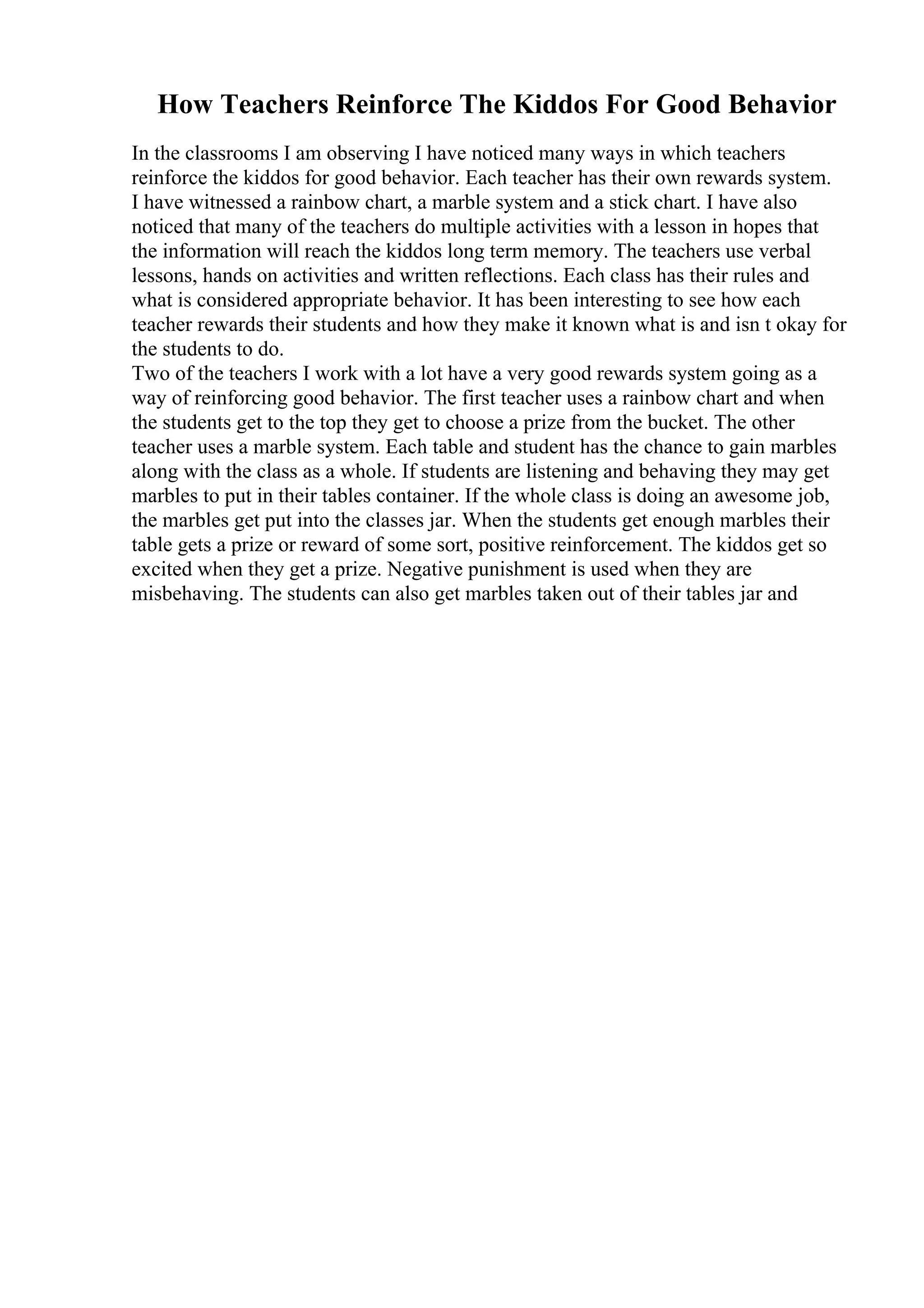 How Teachers Reinforce The Kiddos For Good Behavior
In the classrooms I am observing I have noticed many ways in which teachers
reinforce the kiddos for good behavior. Each teacher has their own rewards system.
I have witnessed a rainbow chart, a marble system and a stick chart. I have also
noticed that many of the teachers do multiple activities with a lesson in hopes that
the information will reach the kiddos long term memory. The teachers use verbal
lessons, hands on activities and written reflections. Each class has their rules and
what is considered appropriate behavior. It has been interesting to see how each
teacher rewards their students and how they make it known what is and isn t okay for
the students to do.
Two of the teachers I work with a lot have a very good rewards system going as a
way of reinforcing good behavior. The first teacher uses a rainbow chart and when
the students get to the top they get to choose a prize from the bucket. The other
teacher uses a marble system. Each table and student has the chance to gain marbles
along with the class as a whole. If students are listening and behaving they may get
marbles to put in their tables container. If the whole class is doing an awesome job,
the marbles get put into the classes jar. When the students get enough marbles their
table gets a prize or reward of some sort, positive reinforcement. The kiddos get so
excited when they get a prize. Negative punishment is used when they are
misbehaving. The students can also get marbles taken out of their tables jar and
 