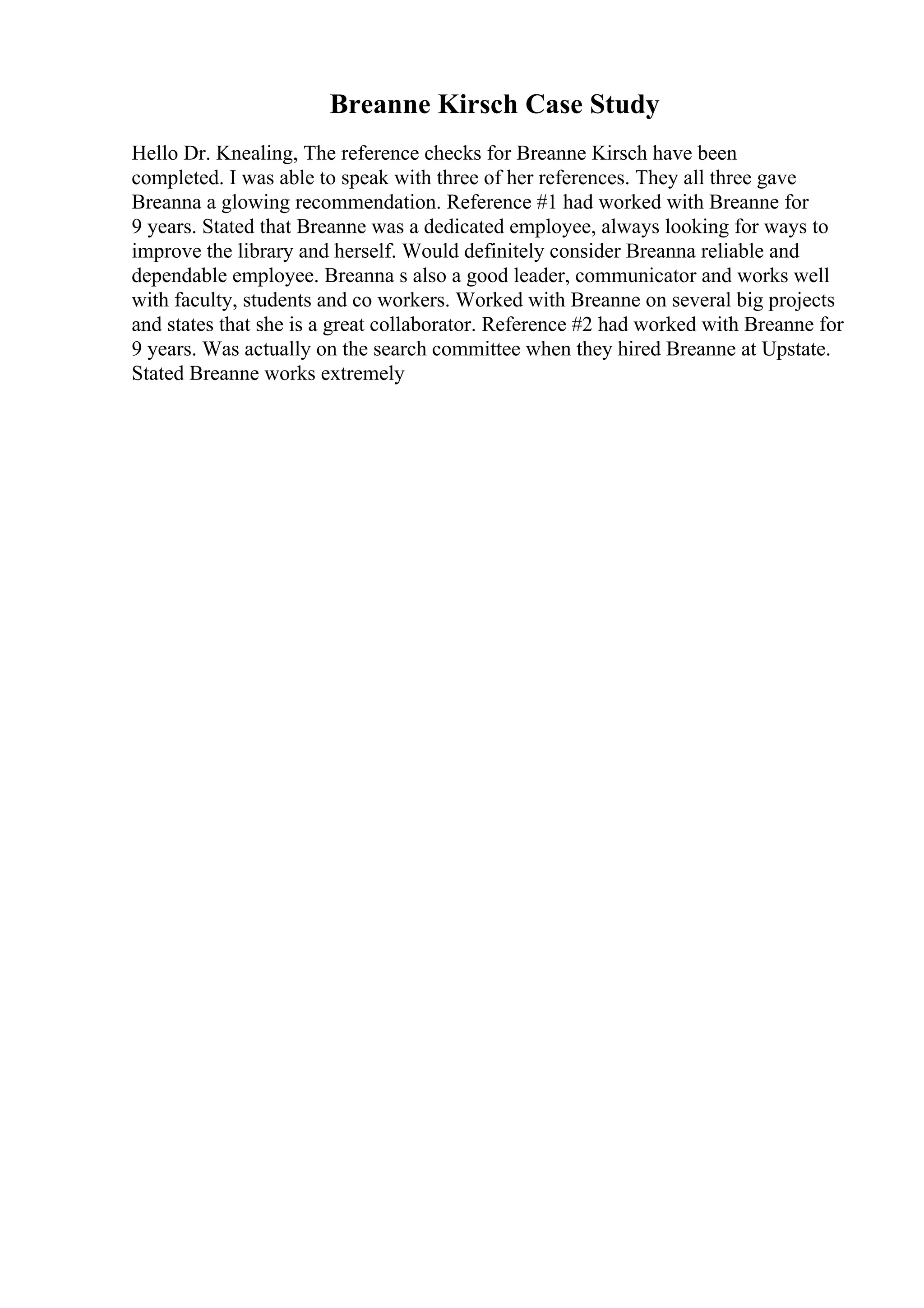 Breanne Kirsch Case Study
Hello Dr. Knealing, The reference checks for Breanne Kirsch have been
completed. I was able to speak with three of her references. They all three gave
Breanna a glowing recommendation. Reference #1 had worked with Breanne for
9 years. Stated that Breanne was a dedicated employee, always looking for ways to
improve the library and herself. Would definitely consider Breanna reliable and
dependable employee. Breanna s also a good leader, communicator and works well
with faculty, students and co workers. Worked with Breanne on several big projects
and states that she is a great collaborator. Reference #2 had worked with Breanne for
9 years. Was actually on the search committee when they hired Breanne at Upstate.
Stated Breanne works extremely
 