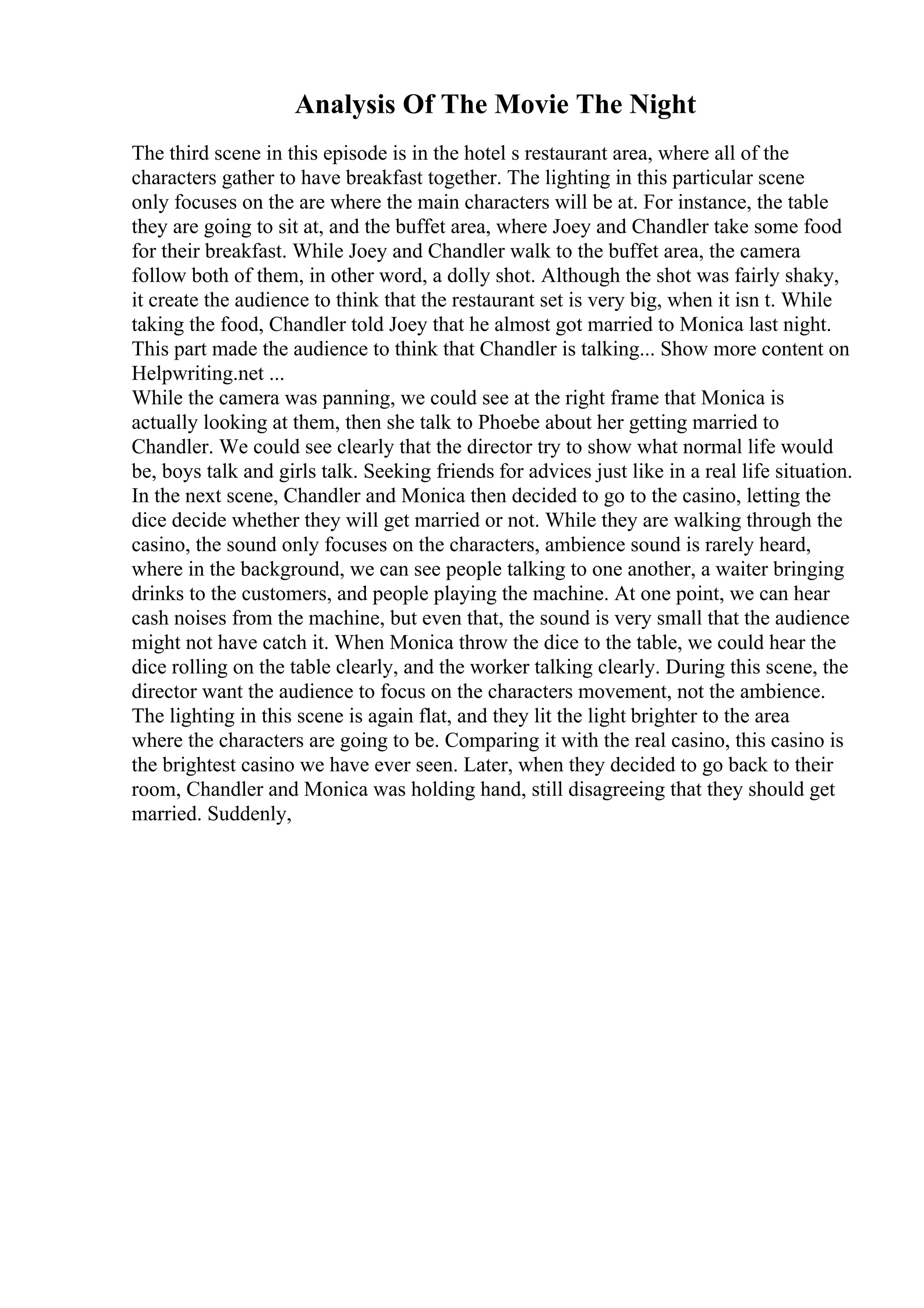 Analysis Of The Movie The Night
The third scene in this episode is in the hotel s restaurant area, where all of the
characters gather to have breakfast together. The lighting in this particular scene
only focuses on the are where the main characters will be at. For instance, the table
they are going to sit at, and the buffet area, where Joey and Chandler take some food
for their breakfast. While Joey and Chandler walk to the buffet area, the camera
follow both of them, in other word, a dolly shot. Although the shot was fairly shaky,
it create the audience to think that the restaurant set is very big, when it isn t. While
taking the food, Chandler told Joey that he almost got married to Monica last night.
This part made the audience to think that Chandler is talking... Show more content on
Helpwriting.net ...
While the camera was panning, we could see at the right frame that Monica is
actually looking at them, then she talk to Phoebe about her getting married to
Chandler. We could see clearly that the director try to show what normal life would
be, boys talk and girls talk. Seeking friends for advices just like in a real life situation.
In the next scene, Chandler and Monica then decided to go to the casino, letting the
dice decide whether they will get married or not. While they are walking through the
casino, the sound only focuses on the characters, ambience sound is rarely heard,
where in the background, we can see people talking to one another, a waiter bringing
drinks to the customers, and people playing the machine. At one point, we can hear
cash noises from the machine, but even that, the sound is very small that the audience
might not have catch it. When Monica throw the dice to the table, we could hear the
dice rolling on the table clearly, and the worker talking clearly. During this scene, the
director want the audience to focus on the characters movement, not the ambience.
The lighting in this scene is again flat, and they lit the light brighter to the area
where the characters are going to be. Comparing it with the real casino, this casino is
the brightest casino we have ever seen. Later, when they decided to go back to their
room, Chandler and Monica was holding hand, still disagreeing that they should get
married. Suddenly,
 