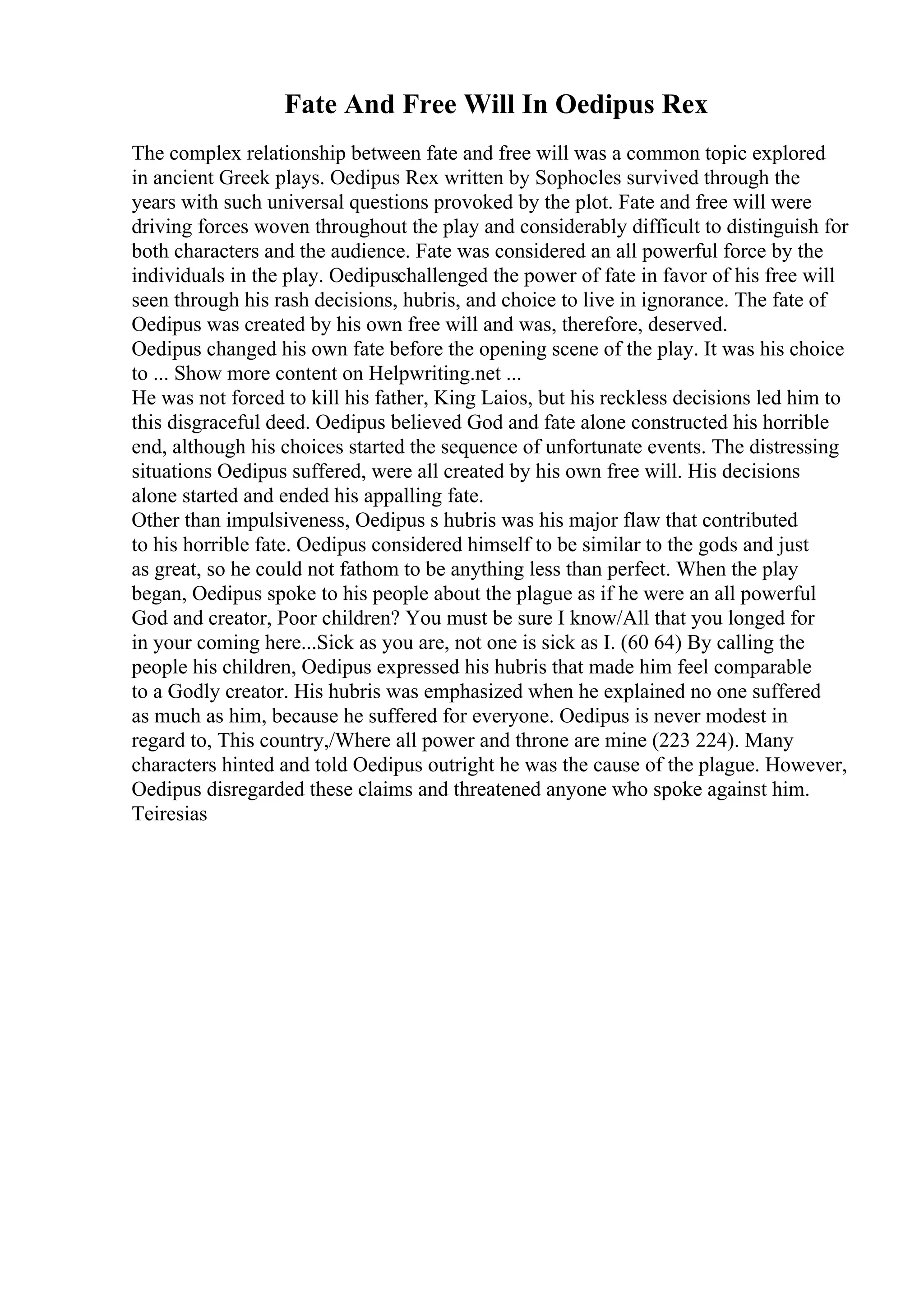 Fate And Free Will In Oedipus Rex
The complex relationship between fate and free will was a common topic explored
in ancient Greek plays. Oedipus Rex written by Sophocles survived through the
years with such universal questions provoked by the plot. Fate and free will were
driving forces woven throughout the play and considerably difficult to distinguish for
both characters and the audience. Fate was considered an all powerful force by the
individuals in the play. Oedipuschallenged the power of fate in favor of his free will
seen through his rash decisions, hubris, and choice to live in ignorance. The fate of
Oedipus was created by his own free will and was, therefore, deserved.
Oedipus changed his own fate before the opening scene of the play. It was his choice
to ... Show more content on Helpwriting.net ...
He was not forced to kill his father, King Laios, but his reckless decisions led him to
this disgraceful deed. Oedipus believed God and fate alone constructed his horrible
end, although his choices started the sequence of unfortunate events. The distressing
situations Oedipus suffered, were all created by his own free will. His decisions
alone started and ended his appalling fate.
Other than impulsiveness, Oedipus s hubris was his major flaw that contributed
to his horrible fate. Oedipus considered himself to be similar to the gods and just
as great, so he could not fathom to be anything less than perfect. When the play
began, Oedipus spoke to his people about the plague as if he were an all powerful
God and creator, Poor children? You must be sure I know/All that you longed for
in your coming here...Sick as you are, not one is sick as I. (60 64) By calling the
people his children, Oedipus expressed his hubris that made him feel comparable
to a Godly creator. His hubris was emphasized when he explained no one suffered
as much as him, because he suffered for everyone. Oedipus is never modest in
regard to, This country,/Where all power and throne are mine (223 224). Many
characters hinted and told Oedipus outright he was the cause of the plague. However,
Oedipus disregarded these claims and threatened anyone who spoke against him.
Teiresias
 