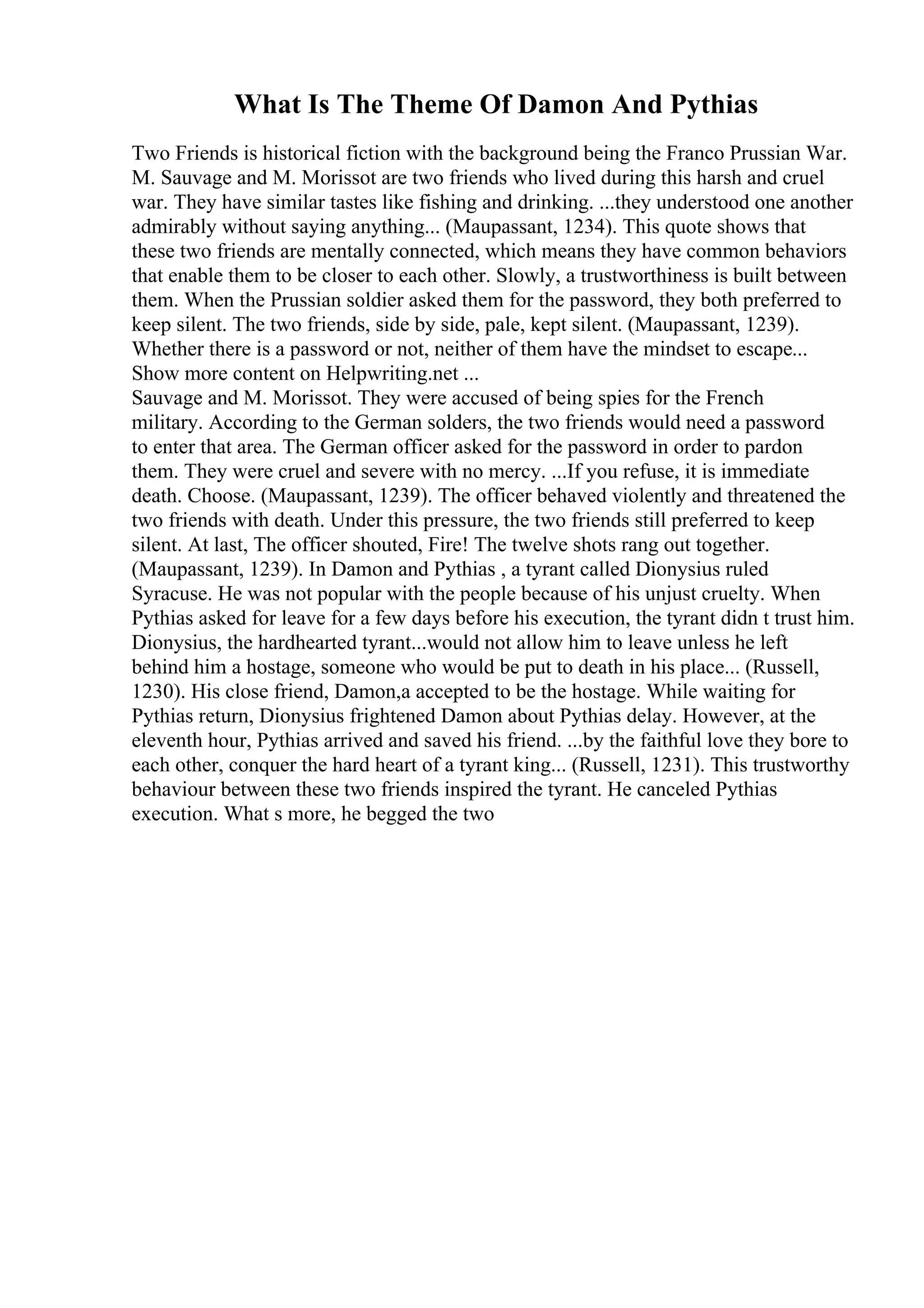 What Is The Theme Of Damon And Pythias
Two Friends is historical fiction with the background being the Franco Prussian War.
M. Sauvage and M. Morissot are two friends who lived during this harsh and cruel
war. They have similar tastes like fishing and drinking. ...they understood one another
admirably without saying anything... (Maupassant, 1234). This quote shows that
these two friends are mentally connected, which means they have common behaviors
that enable them to be closer to each other. Slowly, a trustworthiness is built between
them. When the Prussian soldier asked them for the password, they both preferred to
keep silent. The two friends, side by side, pale, kept silent. (Maupassant, 1239).
Whether there is a password or not, neither of them have the mindset to escape...
Show more content on Helpwriting.net ...
Sauvage and M. Morissot. They were accused of being spies for the French
military. According to the German solders, the two friends would need a password
to enter that area. The German officer asked for the password in order to pardon
them. They were cruel and severe with no mercy. ...If you refuse, it is immediate
death. Choose. (Maupassant, 1239). The officer behaved violently and threatened the
two friends with death. Under this pressure, the two friends still preferred to keep
silent. At last, The officer shouted, Fire! The twelve shots rang out together.
(Maupassant, 1239). In Damon and Pythias , a tyrant called Dionysius ruled
Syracuse. He was not popular with the people because of his unjust cruelty. When
Pythias asked for leave for a few days before his execution, the tyrant didn t trust him.
Dionysius, the hardhearted tyrant...would not allow him to leave unless he left
behind him a hostage, someone who would be put to death in his place... (Russell,
1230). His close friend, Damon,a accepted to be the hostage. While waiting for
Pythias return, Dionysius frightened Damon about Pythias delay. However, at the
eleventh hour, Pythias arrived and saved his friend. ...by the faithful love they bore to
each other, conquer the hard heart of a tyrant king... (Russell, 1231). This trustworthy
behaviour between these two friends inspired the tyrant. He canceled Pythias
execution. What s more, he begged the two
 