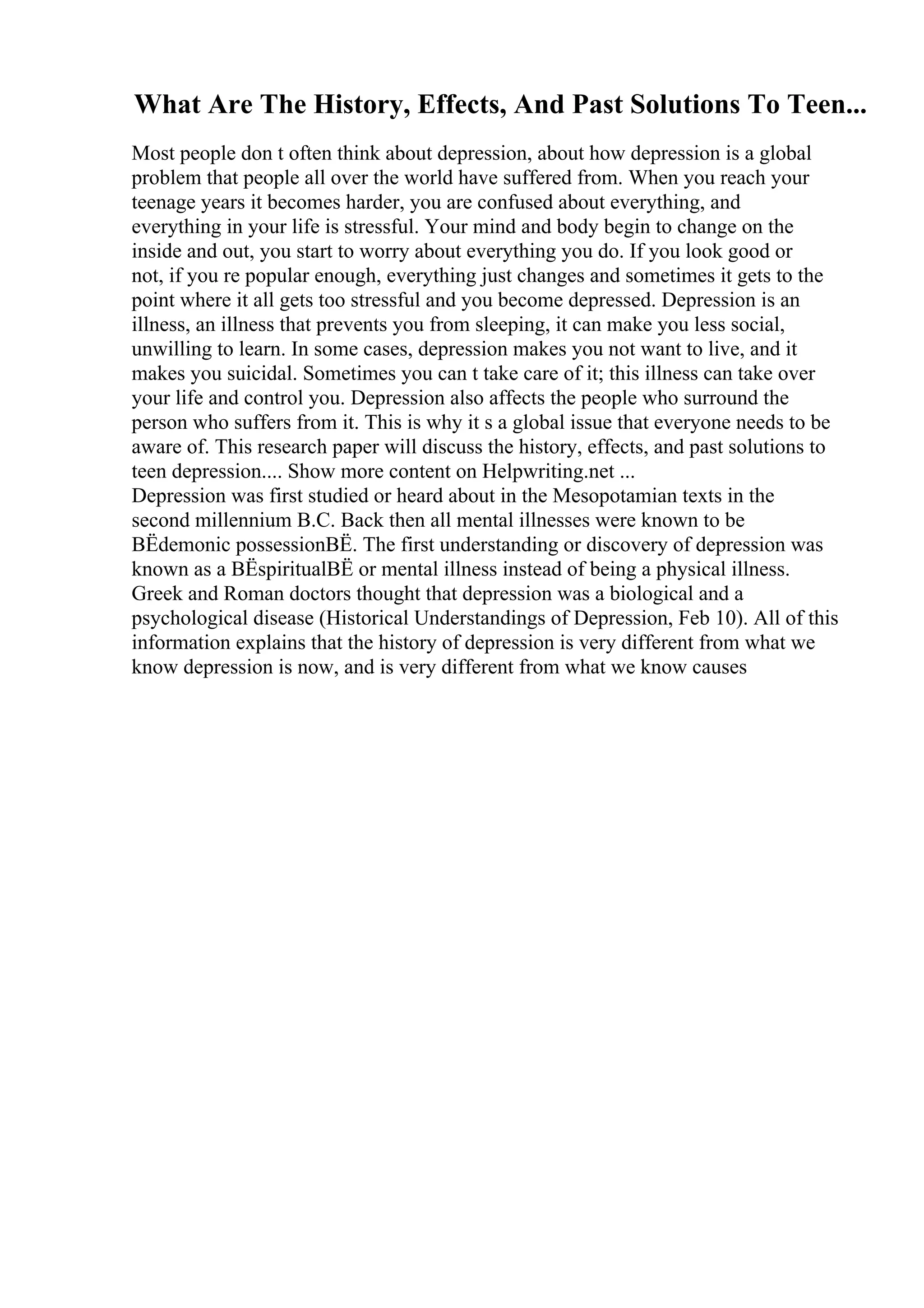 What Are The History, Effects, And Past Solutions To Teen...
Most people don t often think about depression, about how depression is a global
problem that people all over the world have suffered from. When you reach your
teenage years it becomes harder, you are confused about everything, and
everything in your life is stressful. Your mind and body begin to change on the
inside and out, you start to worry about everything you do. If you look good or
not, if you re popular enough, everything just changes and sometimes it gets to the
point where it all gets too stressful and you become depressed. Depression is an
illness, an illness that prevents you from sleeping, it can make you less social,
unwilling to learn. In some cases, depression makes you not want to live, and it
makes you suicidal. Sometimes you can t take care of it; this illness can take over
your life and control you. Depression also affects the people who surround the
person who suffers from it. This is why it s a global issue that everyone needs to be
aware of. This research paper will discuss the history, effects, and past solutions to
teen depression.... Show more content on Helpwriting.net ...
Depression was first studied or heard about in the Mesopotamian texts in the
second millennium B.C. Back then all mental illnesses were known to be
ВЁdemonic possessionВЁ. The first understanding or discovery of depression was
known as a ВЁspiritualВЁ or mental illness instead of being a physical illness.
Greek and Roman doctors thought that depression was a biological and a
psychological disease (Historical Understandings of Depression, Feb 10). All of this
information explains that the history of depression is very different from what we
know depression is now, and is very different from what we know causes
 