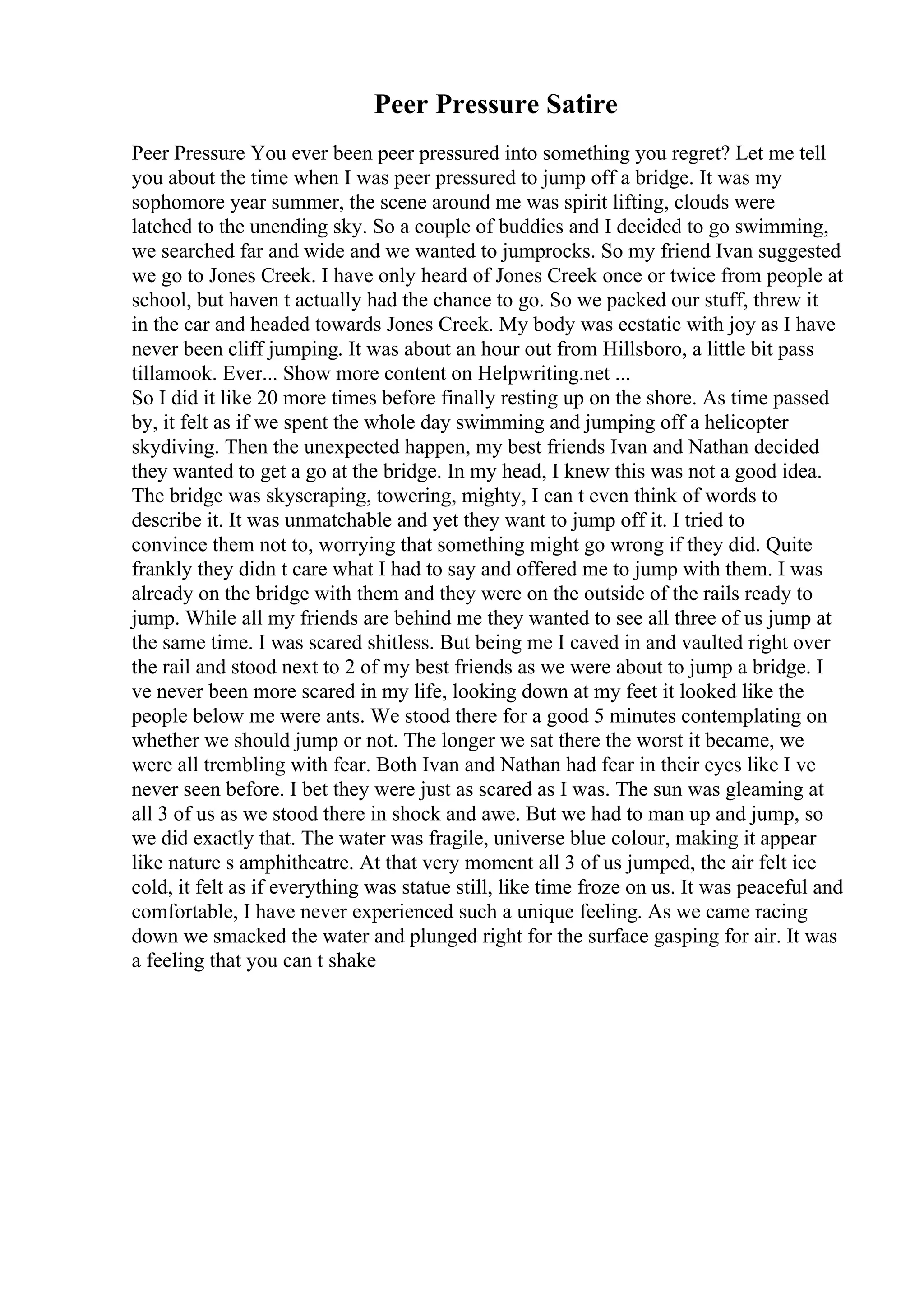 Peer Pressure Satire
Peer Pressure You ever been peer pressured into something you regret? Let me tell
you about the time when I was peer pressured to jump off a bridge. It was my
sophomore year summer, the scene around me was spirit lifting, clouds were
latched to the unending sky. So a couple of buddies and I decided to go swimming,
we searched far and wide and we wanted to jumprocks. So my friend Ivan suggested
we go to Jones Creek. I have only heard of Jones Creek once or twice from people at
school, but haven t actually had the chance to go. So we packed our stuff, threw it
in the car and headed towards Jones Creek. My body was ecstatic with joy as I have
never been cliff jumping. It was about an hour out from Hillsboro, a little bit pass
tillamook. Ever... Show more content on Helpwriting.net ...
So I did it like 20 more times before finally resting up on the shore. As time passed
by, it felt as if we spent the whole day swimming and jumping off a helicopter
skydiving. Then the unexpected happen, my best friends Ivan and Nathan decided
they wanted to get a go at the bridge. In my head, I knew this was not a good idea.
The bridge was skyscraping, towering, mighty, I can t even think of words to
describe it. It was unmatchable and yet they want to jump off it. I tried to
convince them not to, worrying that something might go wrong if they did. Quite
frankly they didn t care what I had to say and offered me to jump with them. I was
already on the bridge with them and they were on the outside of the rails ready to
jump. While all my friends are behind me they wanted to see all three of us jump at
the same time. I was scared shitless. But being me I caved in and vaulted right over
the rail and stood next to 2 of my best friends as we were about to jump a bridge. I
ve never been more scared in my life, looking down at my feet it looked like the
people below me were ants. We stood there for a good 5 minutes contemplating on
whether we should jump or not. The longer we sat there the worst it became, we
were all trembling with fear. Both Ivan and Nathan had fear in their eyes like I ve
never seen before. I bet they were just as scared as I was. The sun was gleaming at
all 3 of us as we stood there in shock and awe. But we had to man up and jump, so
we did exactly that. The water was fragile, universe blue colour, making it appear
like nature s amphitheatre. At that very moment all 3 of us jumped, the air felt ice
cold, it felt as if everything was statue still, like time froze on us. It was peaceful and
comfortable, I have never experienced such a unique feeling. As we came racing
down we smacked the water and plunged right for the surface gasping for air. It was
a feeling that you can t shake
 