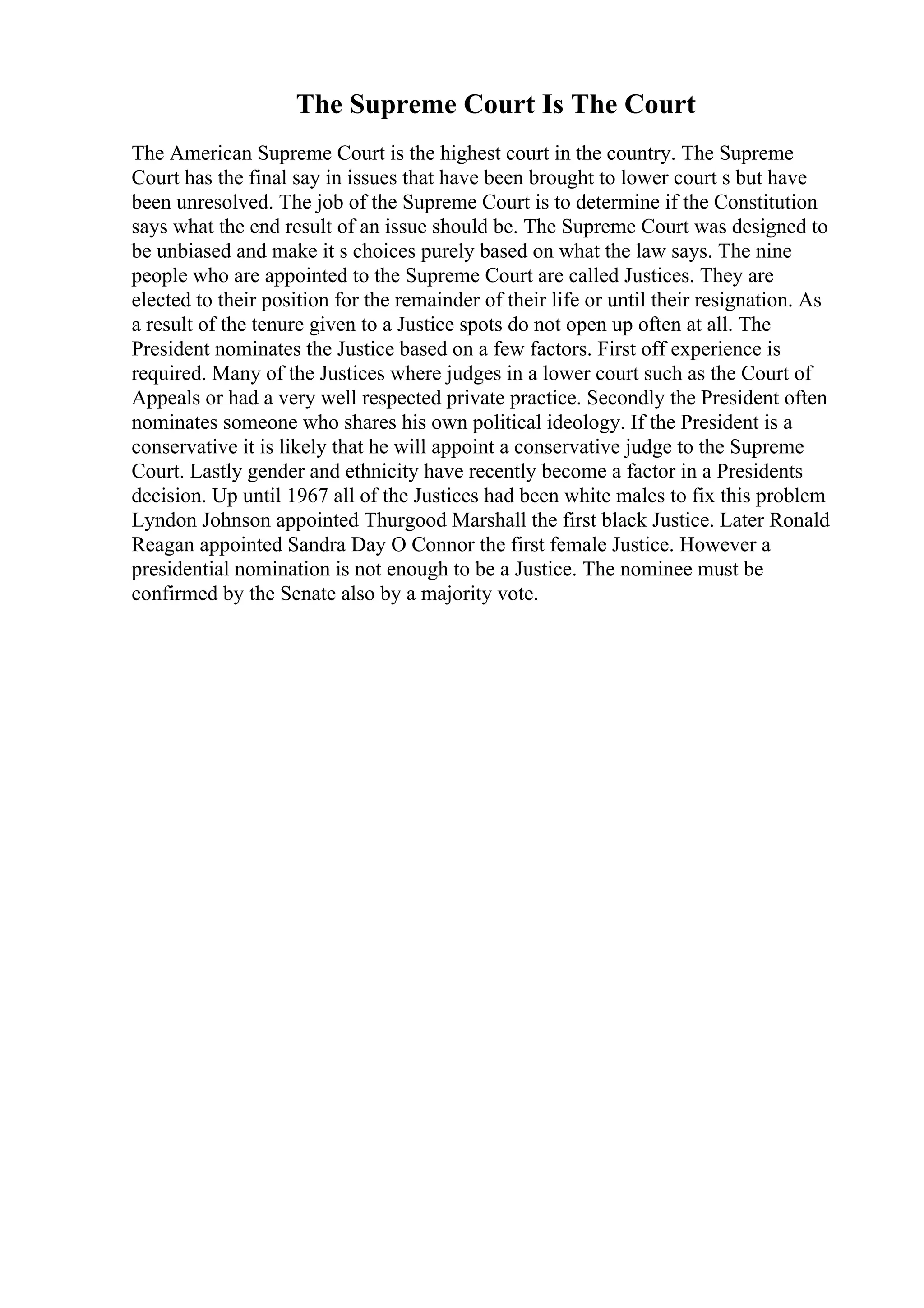 The Supreme Court Is The Court
The American Supreme Court is the highest court in the country. The Supreme
Court has the final say in issues that have been brought to lower court s but have
been unresolved. The job of the Supreme Court is to determine if the Constitution
says what the end result of an issue should be. The Supreme Court was designed to
be unbiased and make it s choices purely based on what the law says. The nine
people who are appointed to the Supreme Court are called Justices. They are
elected to their position for the remainder of their life or until their resignation. As
a result of the tenure given to a Justice spots do not open up often at all. The
President nominates the Justice based on a few factors. First off experience is
required. Many of the Justices where judges in a lower court such as the Court of
Appeals or had a very well respected private practice. Secondly the President often
nominates someone who shares his own political ideology. If the President is a
conservative it is likely that he will appoint a conservative judge to the Supreme
Court. Lastly gender and ethnicity have recently become a factor in a Presidents
decision. Up until 1967 all of the Justices had been white males to fix this problem
Lyndon Johnson appointed Thurgood Marshall the first black Justice. Later Ronald
Reagan appointed Sandra Day O Connor the first female Justice. However a
presidential nomination is not enough to be a Justice. The nominee must be
confirmed by the Senate also by a majority vote.
 
