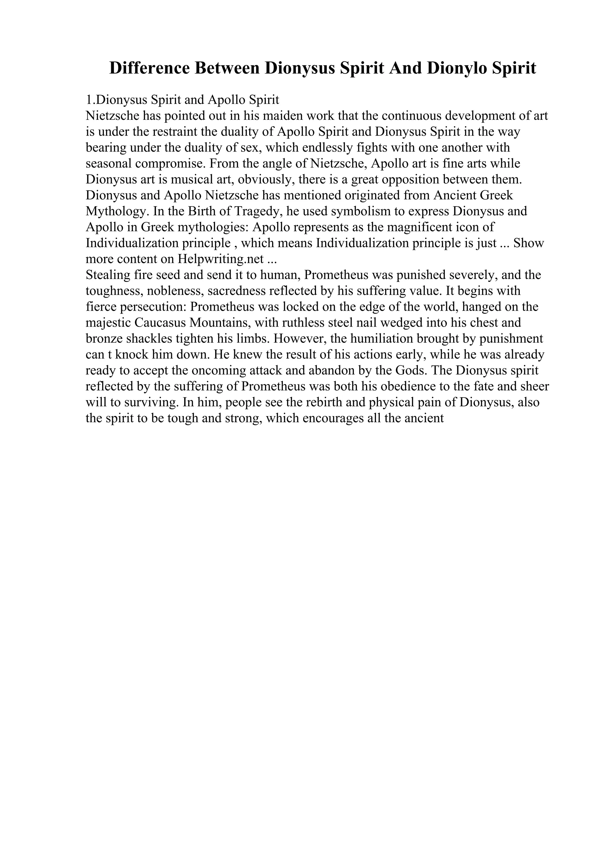 Difference Between Dionysus Spirit And Dionylo Spirit
1.Dionysus Spirit and Apollo Spirit
Nietzsche has pointed out in his maiden work that the continuous development of art
is under the restraint the duality of Apollo Spirit and Dionysus Spirit in the way
bearing under the duality of sex, which endlessly fights with one another with
seasonal compromise. From the angle of Nietzsche, Apollo art is fine arts while
Dionysus art is musical art, obviously, there is a great opposition between them.
Dionysus and Apollo Nietzsche has mentioned originated from Ancient Greek
Mythology. In the Birth of Tragedy, he used symbolism to express Dionysus and
Apollo in Greek mythologies: Apollo represents as the magnificent icon of
Individualization principle , which means Individualization principle is just ... Show
more content on Helpwriting.net ...
Stealing fire seed and send it to human, Prometheus was punished severely, and the
toughness, nobleness, sacredness reflected by his suffering value. It begins with
fierce persecution: Prometheus was locked on the edge of the world, hanged on the
majestic Caucasus Mountains, with ruthless steel nail wedged into his chest and
bronze shackles tighten his limbs. However, the humiliation brought by punishment
can t knock him down. He knew the result of his actions early, while he was already
ready to accept the oncoming attack and abandon by the Gods. The Dionysus spirit
reflected by the suffering of Prometheus was both his obedience to the fate and sheer
will to surviving. In him, people see the rebirth and physical pain of Dionysus, also
the spirit to be tough and strong, which encourages all the ancient
 