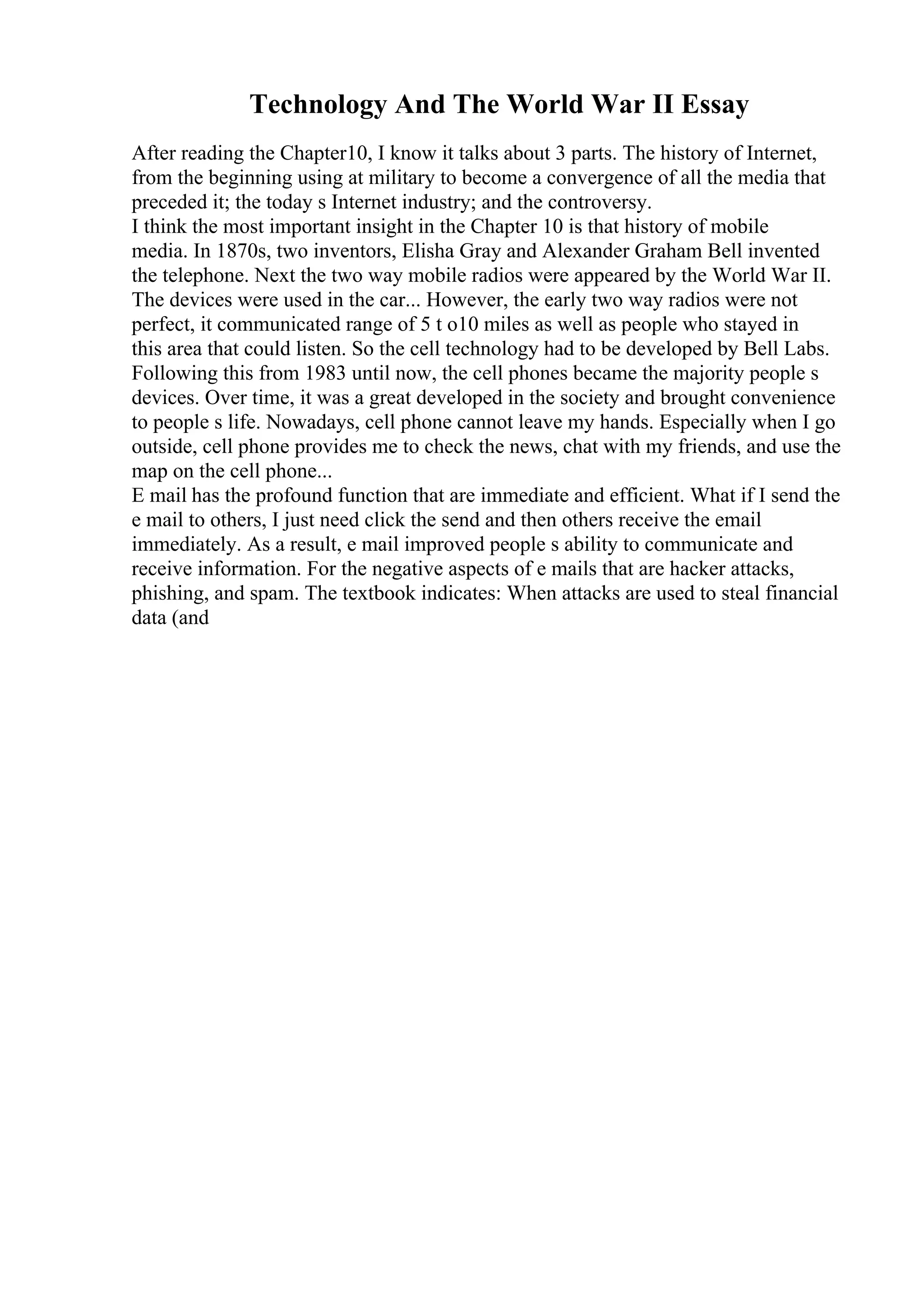 Technology And The World War II Essay
After reading the Chapter10, I know it talks about 3 parts. The history of Internet,
from the beginning using at military to become a convergence of all the media that
preceded it; the today s Internet industry; and the controversy.
I think the most important insight in the Chapter 10 is that history of mobile
media. In 1870s, two inventors, Elisha Gray and Alexander Graham Bell invented
the telephone. Next the two way mobile radios were appeared by the World War II.
The devices were used in the car... However, the early two way radios were not
perfect, it communicated range of 5 t o10 miles as well as people who stayed in
this area that could listen. So the cell technology had to be developed by Bell Labs.
Following this from 1983 until now, the cell phones became the majority people s
devices. Over time, it was a great developed in the society and brought convenience
to people s life. Nowadays, cell phone cannot leave my hands. Especially when I go
outside, cell phone provides me to check the news, chat with my friends, and use the
map on the cell phone...
E mail has the profound function that are immediate and efficient. What if I send the
e mail to others, I just need click the send and then others receive the email
immediately. As a result, e mail improved people s ability to communicate and
receive information. For the negative aspects of e mails that are hacker attacks,
phishing, and spam. The textbook indicates: When attacks are used to steal financial
data (and
 