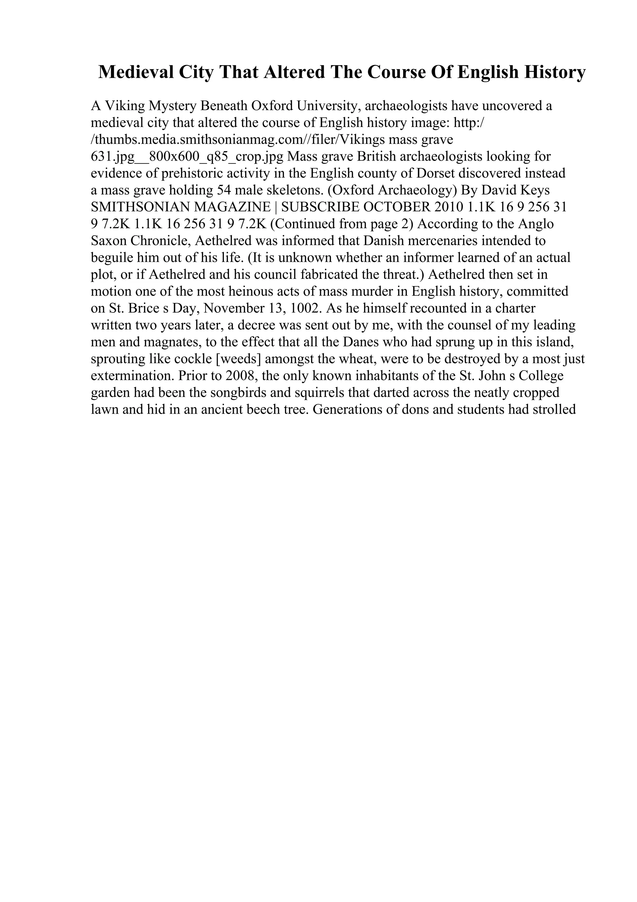 Medieval City That Altered The Course Of English History
A Viking Mystery Beneath Oxford University, archaeologists have uncovered a
medieval city that altered the course of English history image: http:/
/thumbs.media.smithsonianmag.com//filer/Vikings mass grave
631.jpg__800x600_q85_crop.jpg Mass grave British archaeologists looking for
evidence of prehistoric activity in the English county of Dorset discovered instead
a mass grave holding 54 male skeletons. (Oxford Archaeology) By David Keys
SMITHSONIAN MAGAZINE | SUBSCRIBE OCTOBER 2010 1.1K 16 9 256 31
9 7.2K 1.1K 16 256 31 9 7.2K (Continued from page 2) According to the Anglo
Saxon Chronicle, Aethelred was informed that Danish mercenaries intended to
beguile him out of his life. (It is unknown whether an informer learned of an actual
plot, or if Aethelred and his council fabricated the threat.) Aethelred then set in
motion one of the most heinous acts of mass murder in English history, committed
on St. Brice s Day, November 13, 1002. As he himself recounted in a charter
written two years later, a decree was sent out by me, with the counsel of my leading
men and magnates, to the effect that all the Danes who had sprung up in this island,
sprouting like cockle [weeds] amongst the wheat, were to be destroyed by a most just
extermination. Prior to 2008, the only known inhabitants of the St. John s College
garden had been the songbirds and squirrels that darted across the neatly cropped
lawn and hid in an ancient beech tree. Generations of dons and students had strolled
 