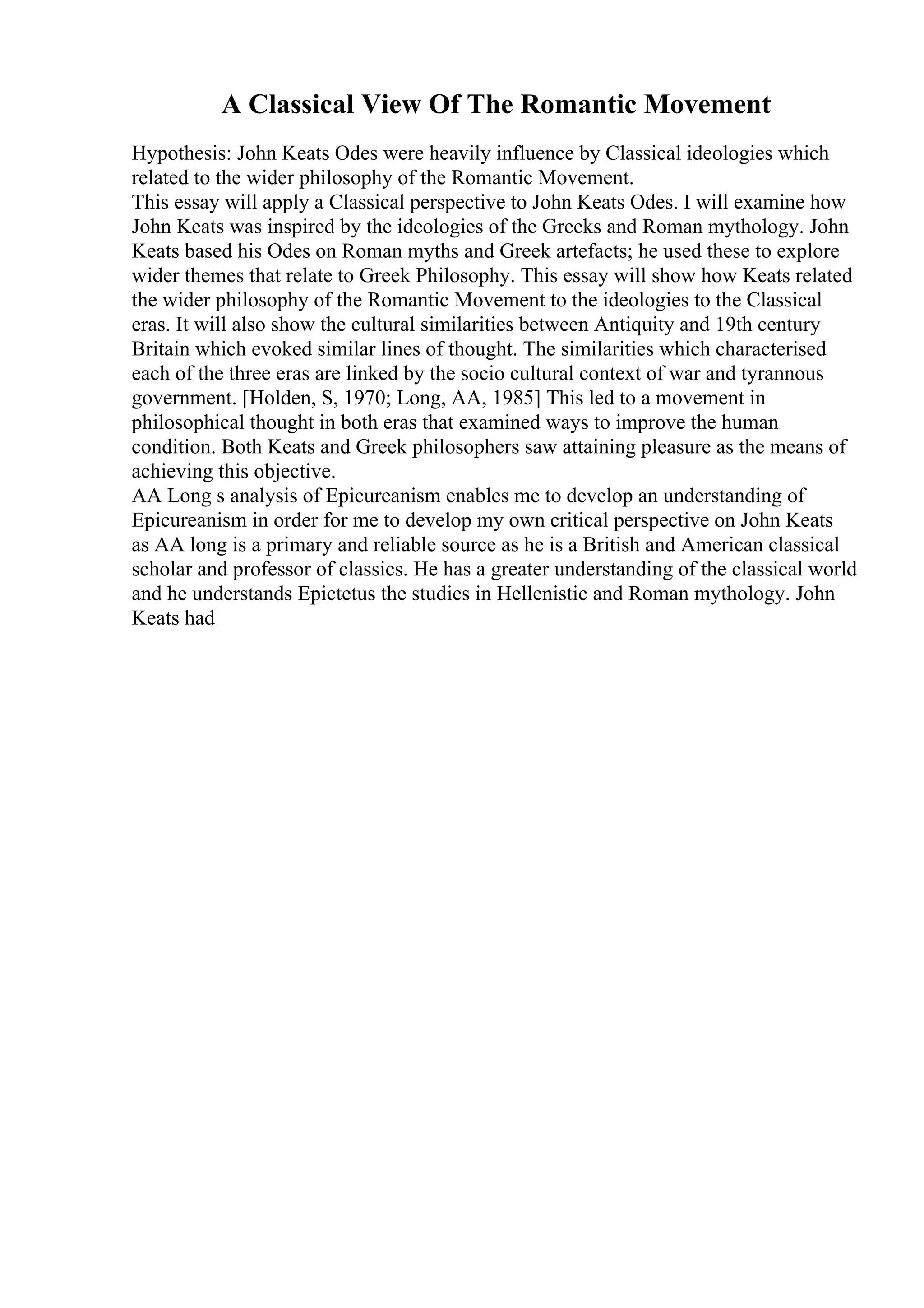 A Classical View Of The Romantic Movement
Hypothesis: John Keats Odes were heavily influence by Classical ideologies which
related to the wider philosophy of the Romantic Movement.
This essay will apply a Classical perspective to John Keats Odes. I will examine how
John Keats was inspired by the ideologies of the Greeks and Roman mythology. John
Keats based his Odes on Roman myths and Greek artefacts; he used these to explore
wider themes that relate to Greek Philosophy. This essay will show how Keats related
the wider philosophy of the Romantic Movement to the ideologies to the Classical
eras. It will also show the cultural similarities between Antiquity and 19th century
Britain which evoked similar lines of thought. The similarities which characterised
each of the three eras are linked by the socio cultural context of war and tyrannous
government. [Holden, S, 1970; Long, AA, 1985] This led to a movement in
philosophical thought in both eras that examined ways to improve the human
condition. Both Keats and Greek philosophers saw attaining pleasure as the means of
achieving this objective.
AA Long s analysis of Epicureanism enables me to develop an understanding of
Epicureanism in order for me to develop my own critical perspective on John Keats
as AA long is a primary and reliable source as he is a British and American classical
scholar and professor of classics. He has a greater understanding of the classical world
and he understands Epictetus the studies in Hellenistic and Roman mythology. John
Keats had
 