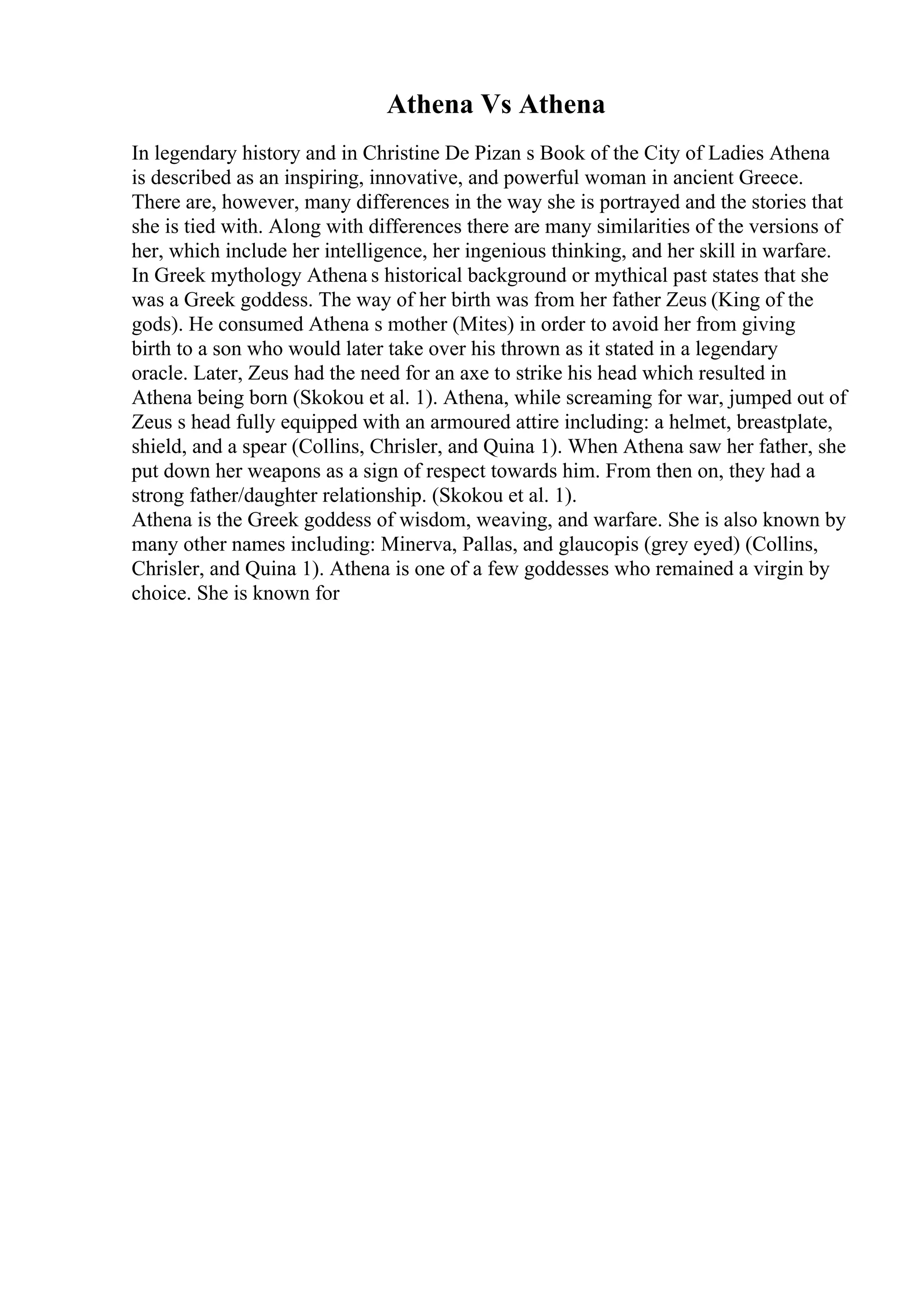 Athena Vs Athena
In legendary history and in Christine De Pizan s Book of the City of Ladies Athena
is described as an inspiring, innovative, and powerful woman in ancient Greece.
There are, however, many differences in the way she is portrayed and the stories that
she is tied with. Along with differences there are many similarities of the versions of
her, which include her intelligence, her ingenious thinking, and her skill in warfare.
In Greek mythology Athena s historical background or mythical past states that she
was a Greek goddess. The way of her birth was from her father Zeus (King of the
gods). He consumed Athena s mother (Mites) in order to avoid her from giving
birth to a son who would later take over his thrown as it stated in a legendary
oracle. Later, Zeus had the need for an axe to strike his head which resulted in
Athena being born (Skokou et al. 1). Athena, while screaming for war, jumped out of
Zeus s head fully equipped with an armoured attire including: a helmet, breastplate,
shield, and a spear (Collins, Chrisler, and Quina 1). When Athena saw her father, she
put down her weapons as a sign of respect towards him. From then on, they had a
strong father/daughter relationship. (Skokou et al. 1).
Athena is the Greek goddess of wisdom, weaving, and warfare. She is also known by
many other names including: Minerva, Pallas, and glaucopis (grey eyed) (Collins,
Chrisler, and Quina 1). Athena is one of a few goddesses who remained a virgin by
choice. She is known for
 