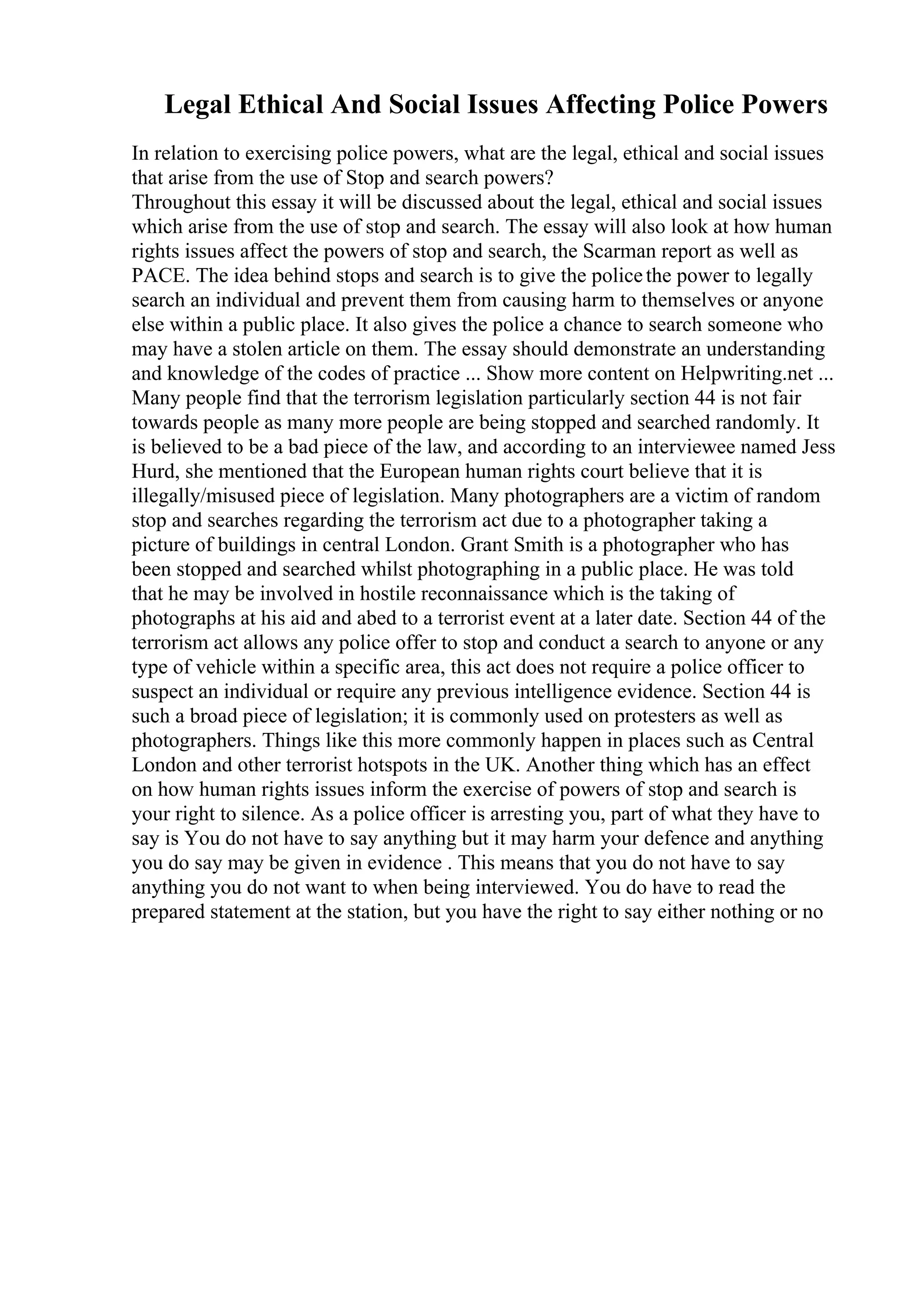 Legal Ethical And Social Issues Affecting Police Powers
In relation to exercising police powers, what are the legal, ethical and social issues
that arise from the use of Stop and search powers?
Throughout this essay it will be discussed about the legal, ethical and social issues
which arise from the use of stop and search. The essay will also look at how human
rights issues affect the powers of stop and search, the Scarman report as well as
PACE. The idea behind stops and search is to give the policethe power to legally
search an individual and prevent them from causing harm to themselves or anyone
else within a public place. It also gives the police a chance to search someone who
may have a stolen article on them. The essay should demonstrate an understanding
and knowledge of the codes of practice ... Show more content on Helpwriting.net ...
Many people find that the terrorism legislation particularly section 44 is not fair
towards people as many more people are being stopped and searched randomly. It
is believed to be a bad piece of the law, and according to an interviewee named Jess
Hurd, she mentioned that the European human rights court believe that it is
illegally/misused piece of legislation. Many photographers are a victim of random
stop and searches regarding the terrorism act due to a photographer taking a
picture of buildings in central London. Grant Smith is a photographer who has
been stopped and searched whilst photographing in a public place. He was told
that he may be involved in hostile reconnaissance which is the taking of
photographs at his aid and abed to a terrorist event at a later date. Section 44 of the
terrorism act allows any police offer to stop and conduct a search to anyone or any
type of vehicle within a specific area, this act does not require a police officer to
suspect an individual or require any previous intelligence evidence. Section 44 is
such a broad piece of legislation; it is commonly used on protesters as well as
photographers. Things like this more commonly happen in places such as Central
London and other terrorist hotspots in the UK. Another thing which has an effect
on how human rights issues inform the exercise of powers of stop and search is
your right to silence. As a police officer is arresting you, part of what they have to
say is You do not have to say anything but it may harm your defence and anything
you do say may be given in evidence . This means that you do not have to say
anything you do not want to when being interviewed. You do have to read the
prepared statement at the station, but you have the right to say either nothing or no
 