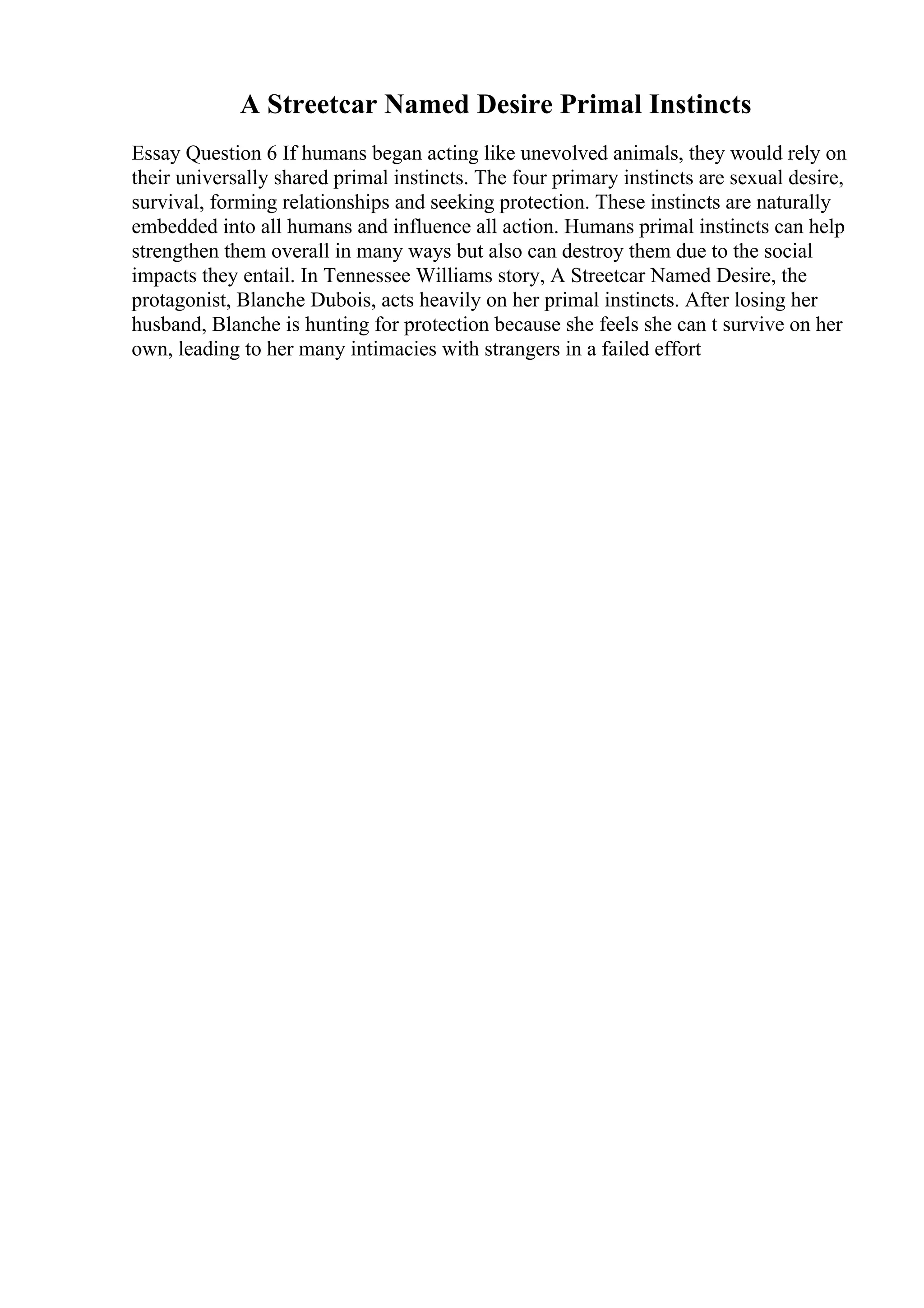 A Streetcar Named Desire Primal Instincts
Essay Question 6 If humans began acting like unevolved animals, they would rely on
their universally shared primal instincts. The four primary instincts are sexual desire,
survival, forming relationships and seeking protection. These instincts are naturally
embedded into all humans and influence all action. Humans primal instincts can help
strengthen them overall in many ways but also can destroy them due to the social
impacts they entail. In Tennessee Williams story, A Streetcar Named Desire, the
protagonist, Blanche Dubois, acts heavily on her primal instincts. After losing her
husband, Blanche is hunting for protection because she feels she can t survive on her
own, leading to her many intimacies with strangers in a failed effort
 