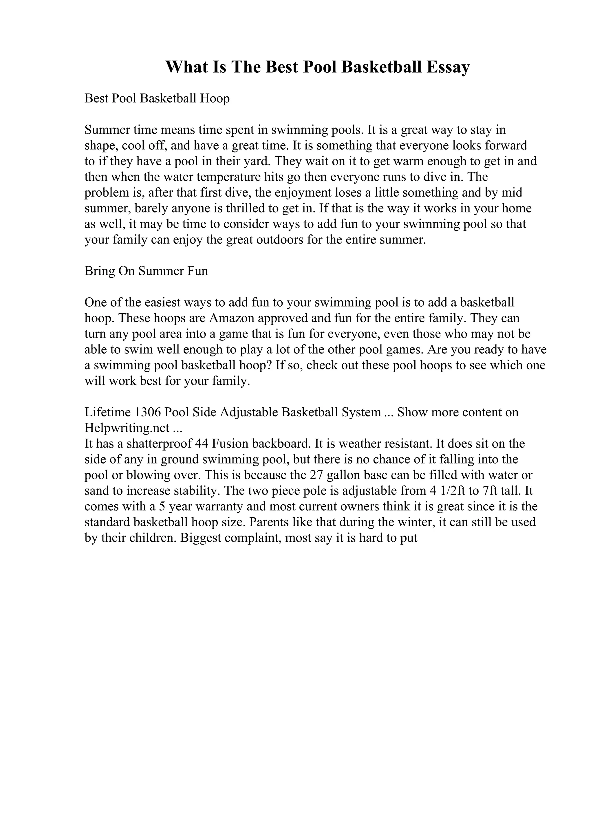 What Is The Best Pool Basketball Essay
Best Pool Basketball Hoop
Summer time means time spent in swimming pools. It is a great way to stay in
shape, cool off, and have a great time. It is something that everyone looks forward
to if they have a pool in their yard. They wait on it to get warm enough to get in and
then when the water temperature hits go then everyone runs to dive in. The
problem is, after that first dive, the enjoyment loses a little something and by mid
summer, barely anyone is thrilled to get in. If that is the way it works in your home
as well, it may be time to consider ways to add fun to your swimming pool so that
your family can enjoy the great outdoors for the entire summer.
Bring On Summer Fun
One of the easiest ways to add fun to your swimming pool is to add a basketball
hoop. These hoops are Amazon approved and fun for the entire family. They can
turn any pool area into a game that is fun for everyone, even those who may not be
able to swim well enough to play a lot of the other pool games. Are you ready to have
a swimming pool basketball hoop? If so, check out these pool hoops to see which one
will work best for your family.
Lifetime 1306 Pool Side Adjustable Basketball System ... Show more content on
Helpwriting.net ...
It has a shatterproof 44 Fusion backboard. It is weather resistant. It does sit on the
side of any in ground swimming pool, but there is no chance of it falling into the
pool or blowing over. This is because the 27 gallon base can be filled with water or
sand to increase stability. The two piece pole is adjustable from 4 1/2ft to 7ft tall. It
comes with a 5 year warranty and most current owners think it is great since it is the
standard basketball hoop size. Parents like that during the winter, it can still be used
by their children. Biggest complaint, most say it is hard to put
 