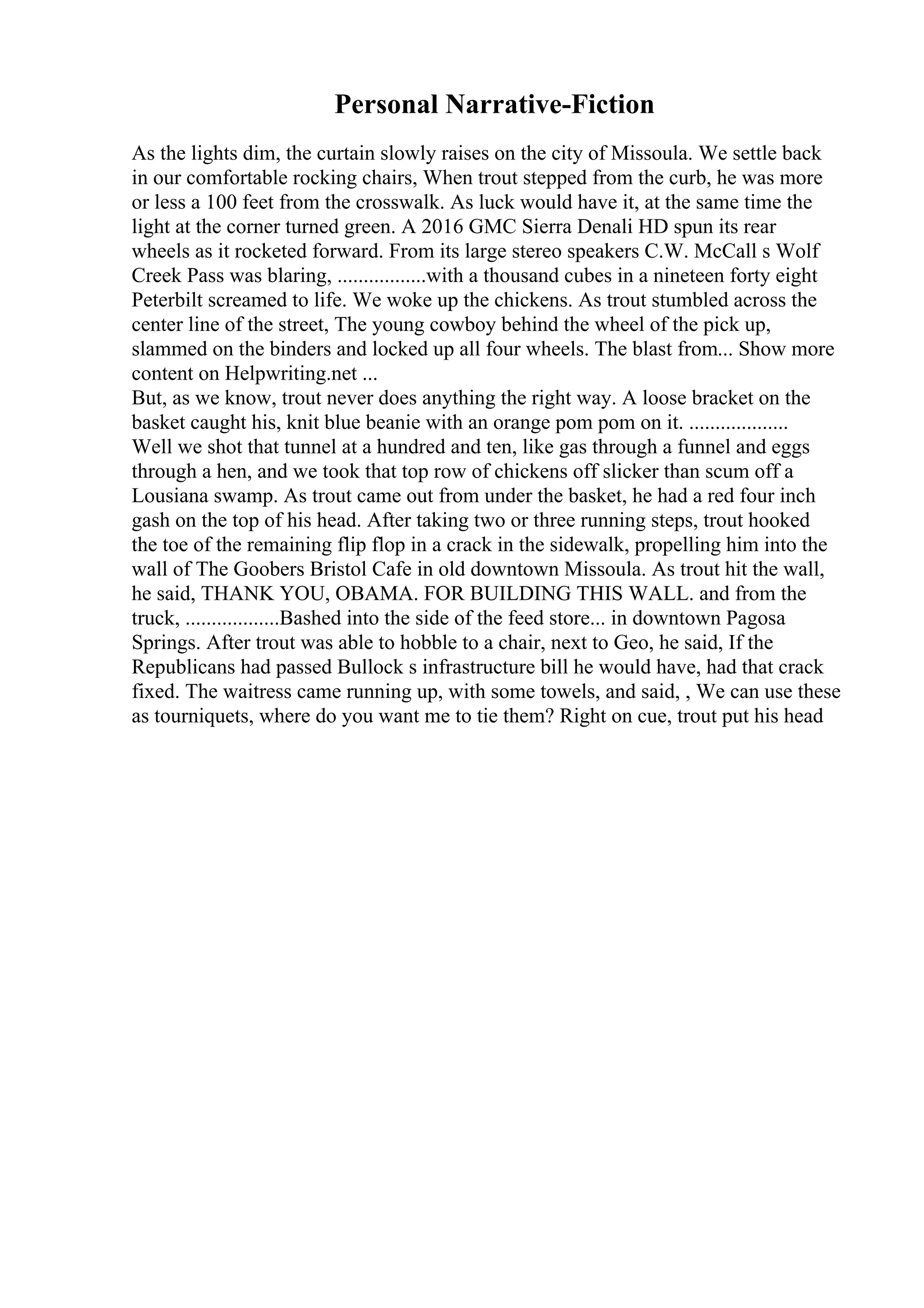 Personal Narrative-Fiction
As the lights dim, the curtain slowly raises on the city of Missoula. We settle back
in our comfortable rocking chairs, When trout stepped from the curb, he was more
or less a 100 feet from the crosswalk. As luck would have it, at the same time the
light at the corner turned green. A 2016 GMC Sierra Denali HD spun its rear
wheels as it rocketed forward. From its large stereo speakers C.W. McCall s Wolf
Creek Pass was blaring, .................with a thousand cubes in a nineteen forty eight
Peterbilt screamed to life. We woke up the chickens. As trout stumbled across the
center line of the street, The young cowboy behind the wheel of the pick up,
slammed on the binders and locked up all four wheels. The blast from... Show more
content on Helpwriting.net ...
But, as we know, trout never does anything the right way. A loose bracket on the
basket caught his, knit blue beanie with an orange pom pom on it. ...................
Well we shot that tunnel at a hundred and ten, like gas through a funnel and eggs
through a hen, and we took that top row of chickens off slicker than scum off a
Lousiana swamp. As trout came out from under the basket, he had a red four inch
gash on the top of his head. After taking two or three running steps, trout hooked
the toe of the remaining flip flop in a crack in the sidewalk, propelling him into the
wall of The Goobers Bristol Cafe in old downtown Missoula. As trout hit the wall,
he said, THANK YOU, OBAMA. FOR BUILDING THIS WALL. and from the
truck, ..................Bashed into the side of the feed store... in downtown Pagosa
Springs. After trout was able to hobble to a chair, next to Geo, he said, If the
Republicans had passed Bullock s infrastructure bill he would have, had that crack
fixed. The waitress came running up, with some towels, and said, , We can use these
as tourniquets, where do you want me to tie them? Right on cue, trout put his head
 