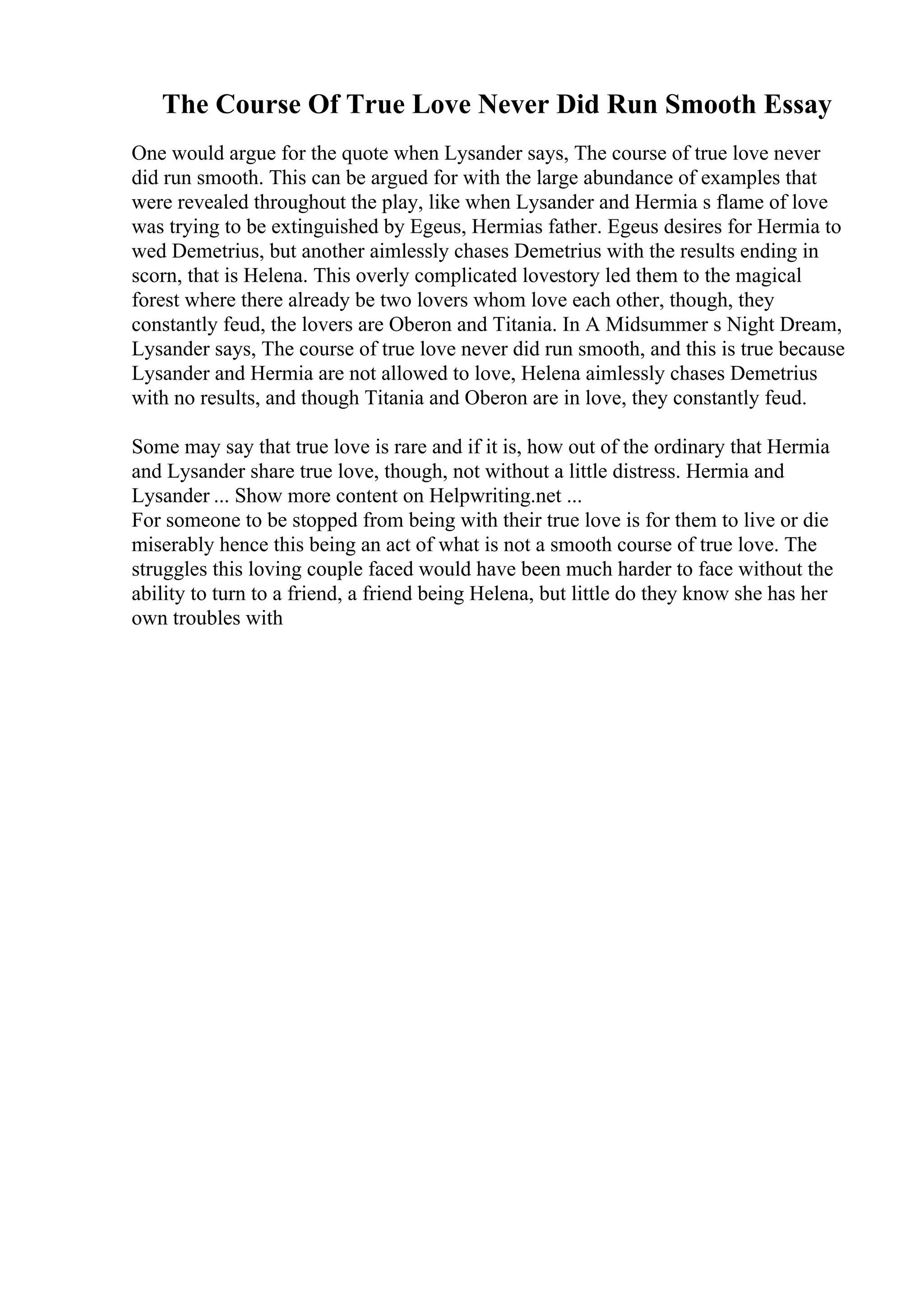 The Course Of True Love Never Did Run Smooth Essay
One would argue for the quote when Lysander says, The course of true love never
did run smooth. This can be argued for with the large abundance of examples that
were revealed throughout the play, like when Lysander and Hermia s flame of love
was trying to be extinguished by Egeus, Hermias father. Egeus desires for Hermia to
wed Demetrius, but another aimlessly chases Demetrius with the results ending in
scorn, that is Helena. This overly complicated lovestory led them to the magical
forest where there already be two lovers whom love each other, though, they
constantly feud, the lovers are Oberon and Titania. In A Midsummer s Night Dream,
Lysander says, The course of true love never did run smooth, and this is true because
Lysander and Hermia are not allowed to love, Helena aimlessly chases Demetrius
with no results, and though Titania and Oberon are in love, they constantly feud.
Some may say that true love is rare and if it is, how out of the ordinary that Hermia
and Lysander share true love, though, not without a little distress. Hermia and
Lysander ... Show more content on Helpwriting.net ...
For someone to be stopped from being with their true love is for them to live or die
miserably hence this being an act of what is not a smooth course of true love. The
struggles this loving couple faced would have been much harder to face without the
ability to turn to a friend, a friend being Helena, but little do they know she has her
own troubles with
 