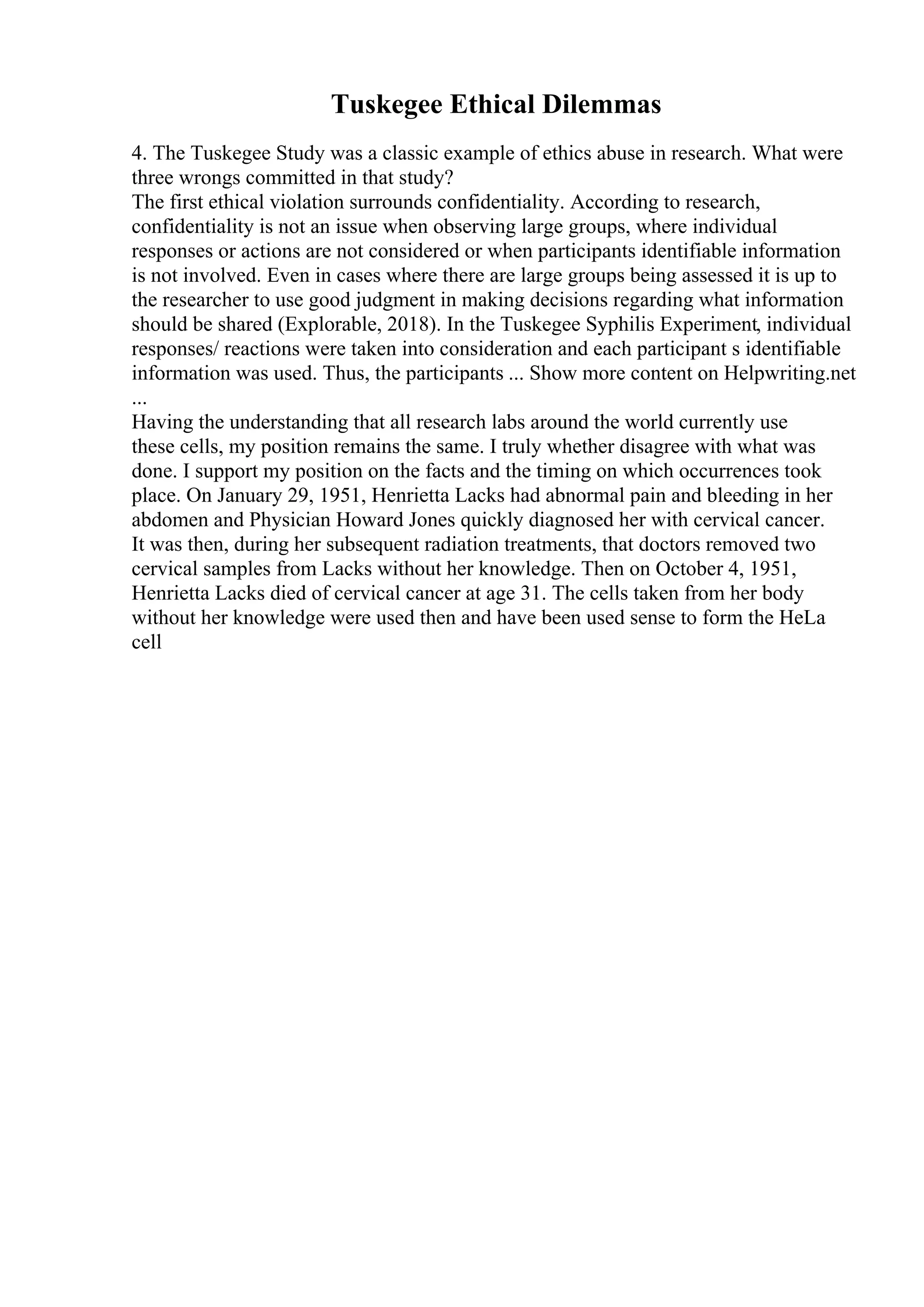 Tuskegee Ethical Dilemmas
4. The Tuskegee Study was a classic example of ethics abuse in research. What were
three wrongs committed in that study?
The first ethical violation surrounds confidentiality. According to research,
confidentiality is not an issue when observing large groups, where individual
responses or actions are not considered or when participants identifiable information
is not involved. Even in cases where there are large groups being assessed it is up to
the researcher to use good judgment in making decisions regarding what information
should be shared (Explorable, 2018). In the Tuskegee Syphilis Experiment, individual
responses/ reactions were taken into consideration and each participant s identifiable
information was used. Thus, the participants ... Show more content on Helpwriting.net
...
Having the understanding that all research labs around the world currently use
these cells, my position remains the same. I truly whether disagree with what was
done. I support my position on the facts and the timing on which occurrences took
place. On January 29, 1951, Henrietta Lacks had abnormal pain and bleeding in her
abdomen and Physician Howard Jones quickly diagnosed her with cervical cancer.
It was then, during her subsequent radiation treatments, that doctors removed two
cervical samples from Lacks without her knowledge. Then on October 4, 1951,
Henrietta Lacks died of cervical cancer at age 31. The cells taken from her body
without her knowledge were used then and have been used sense to form the HeLa
cell
 