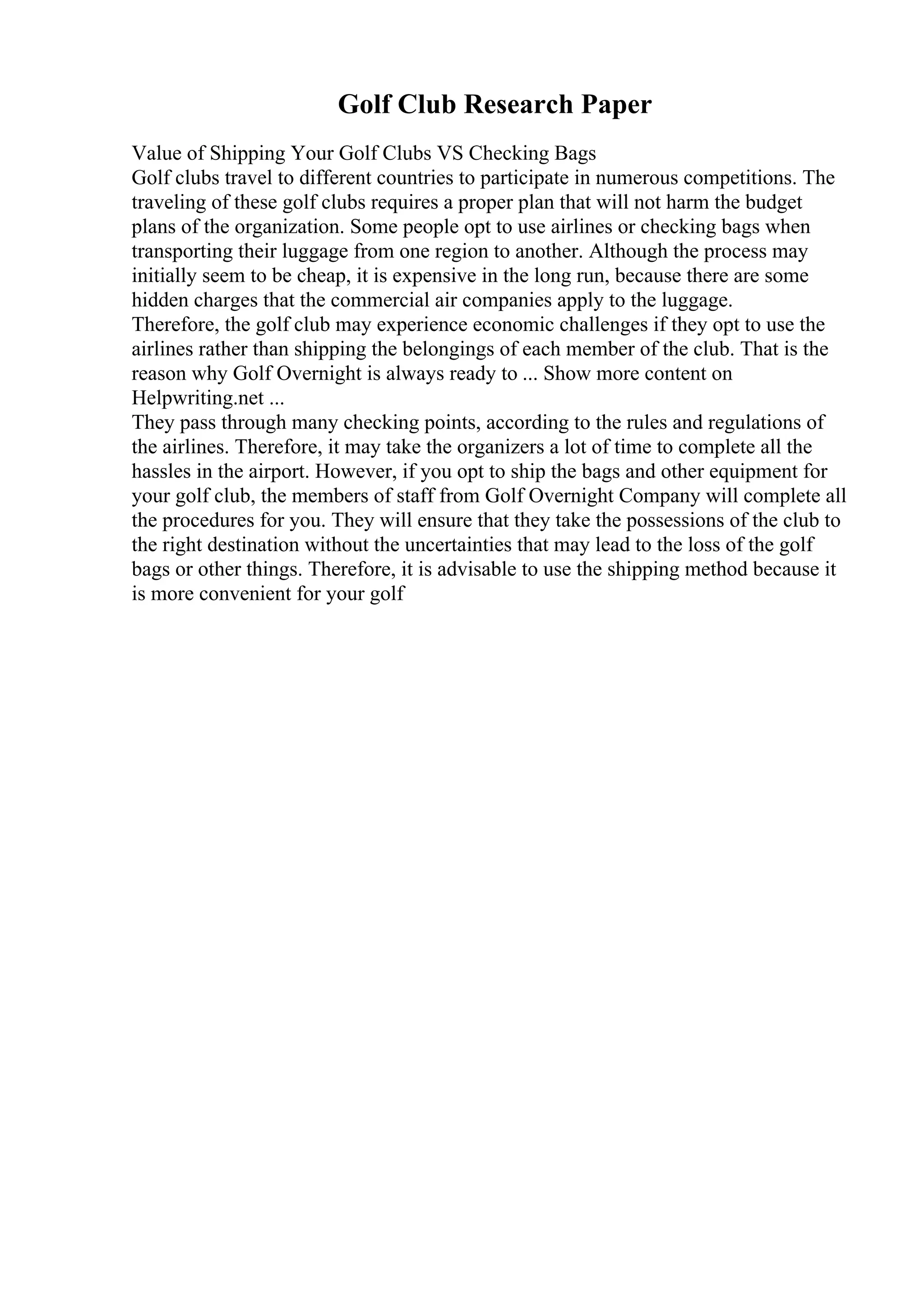 Golf Club Research Paper
Value of Shipping Your Golf Clubs VS Checking Bags
Golf clubs travel to different countries to participate in numerous competitions. The
traveling of these golf clubs requires a proper plan that will not harm the budget
plans of the organization. Some people opt to use airlines or checking bags when
transporting their luggage from one region to another. Although the process may
initially seem to be cheap, it is expensive in the long run, because there are some
hidden charges that the commercial air companies apply to the luggage.
Therefore, the golf club may experience economic challenges if they opt to use the
airlines rather than shipping the belongings of each member of the club. That is the
reason why Golf Overnight is always ready to ... Show more content on
Helpwriting.net ...
They pass through many checking points, according to the rules and regulations of
the airlines. Therefore, it may take the organizers a lot of time to complete all the
hassles in the airport. However, if you opt to ship the bags and other equipment for
your golf club, the members of staff from Golf Overnight Company will complete all
the procedures for you. They will ensure that they take the possessions of the club to
the right destination without the uncertainties that may lead to the loss of the golf
bags or other things. Therefore, it is advisable to use the shipping method because it
is more convenient for your golf
 