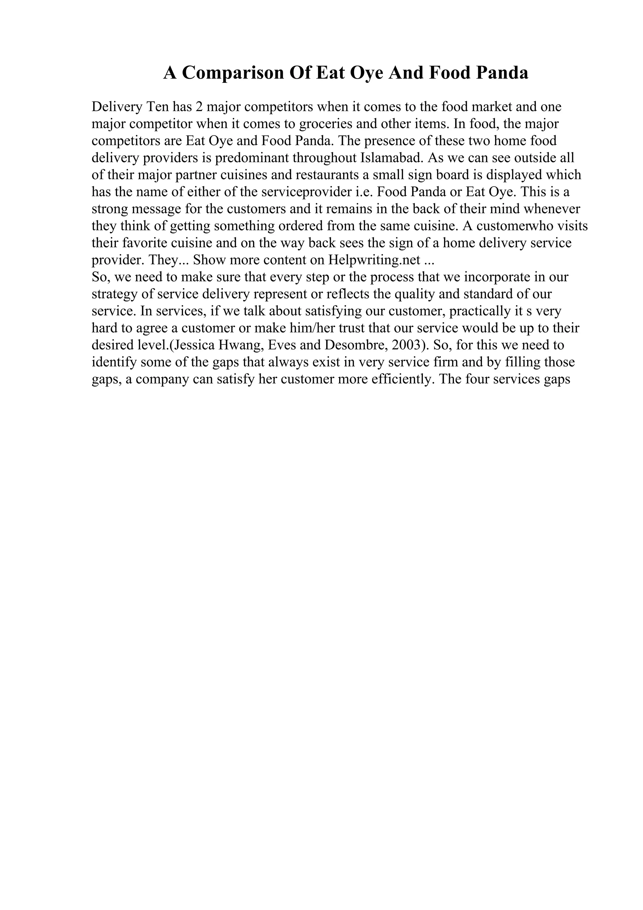 A Comparison Of Eat Oye And Food Panda
Delivery Ten has 2 major competitors when it comes to the food market and one
major competitor when it comes to groceries and other items. In food, the major
competitors are Eat Oye and Food Panda. The presence of these two home food
delivery providers is predominant throughout Islamabad. As we can see outside all
of their major partner cuisines and restaurants a small sign board is displayed which
has the name of either of the serviceprovider i.e. Food Panda or Eat Oye. This is a
strong message for the customers and it remains in the back of their mind whenever
they think of getting something ordered from the same cuisine. A customerwho visits
their favorite cuisine and on the way back sees the sign of a home delivery service
provider. They... Show more content on Helpwriting.net ...
So, we need to make sure that every step or the process that we incorporate in our
strategy of service delivery represent or reflects the quality and standard of our
service. In services, if we talk about satisfying our customer, practically it s very
hard to agree a customer or make him/her trust that our service would be up to their
desired level.(Jessica Hwang, Eves and Desombre, 2003). So, for this we need to
identify some of the gaps that always exist in very service firm and by filling those
gaps, a company can satisfy her customer more efficiently. The four services gaps
 