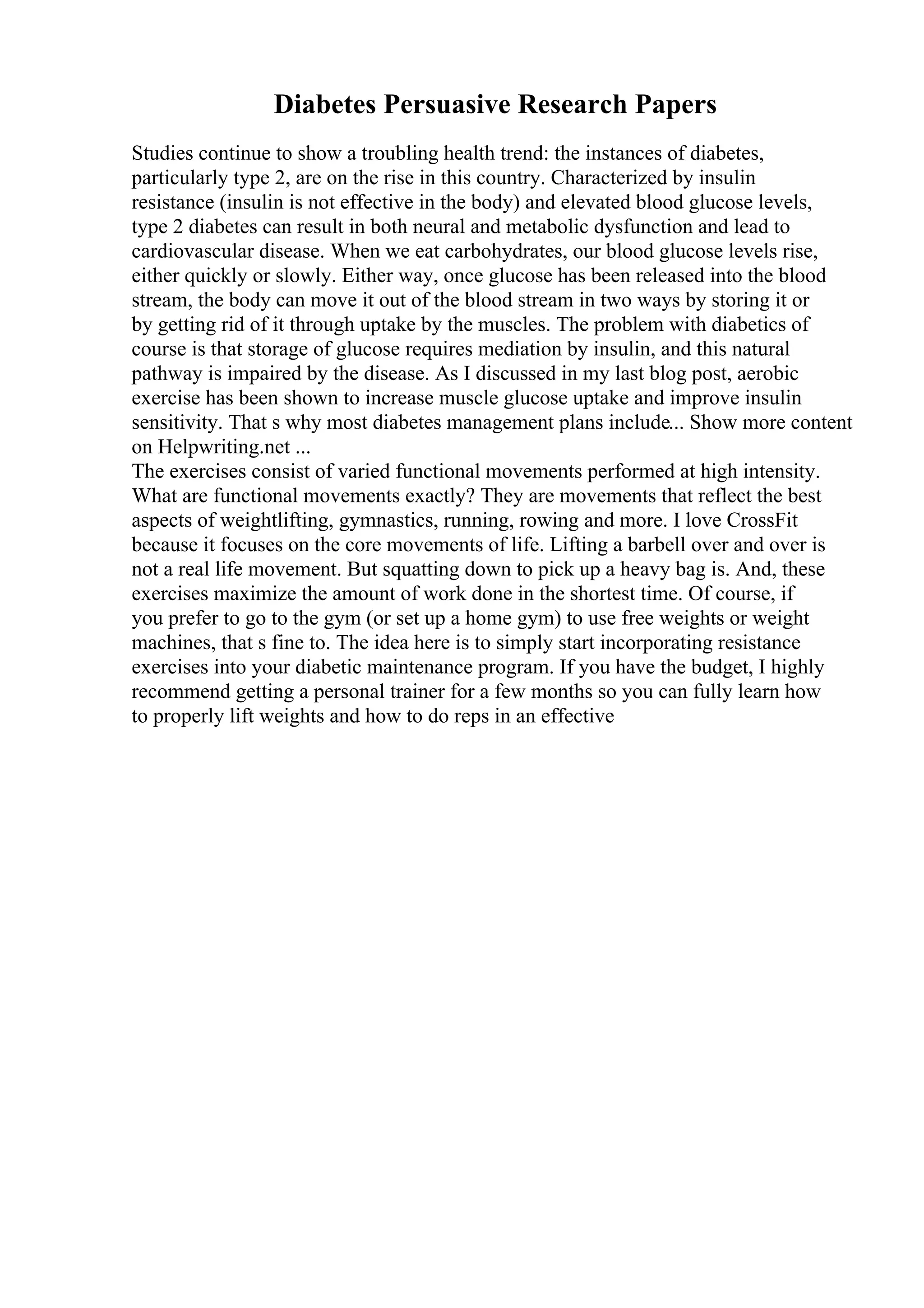 Diabetes Persuasive Research Papers
Studies continue to show a troubling health trend: the instances of diabetes,
particularly type 2, are on the rise in this country. Characterized by insulin
resistance (insulin is not effective in the body) and elevated blood glucose levels,
type 2 diabetes can result in both neural and metabolic dysfunction and lead to
cardiovascular disease. When we eat carbohydrates, our blood glucose levels rise,
either quickly or slowly. Either way, once glucose has been released into the blood
stream, the body can move it out of the blood stream in two ways by storing it or
by getting rid of it through uptake by the muscles. The problem with diabetics of
course is that storage of glucose requires mediation by insulin, and this natural
pathway is impaired by the disease. As I discussed in my last blog post, aerobic
exercise has been shown to increase muscle glucose uptake and improve insulin
sensitivity. That s why most diabetes management plans include... Show more content
on Helpwriting.net ...
The exercises consist of varied functional movements performed at high intensity.
What are functional movements exactly? They are movements that reflect the best
aspects of weightlifting, gymnastics, running, rowing and more. I love CrossFit
because it focuses on the core movements of life. Lifting a barbell over and over is
not a real life movement. But squatting down to pick up a heavy bag is. And, these
exercises maximize the amount of work done in the shortest time. Of course, if
you prefer to go to the gym (or set up a home gym) to use free weights or weight
machines, that s fine to. The idea here is to simply start incorporating resistance
exercises into your diabetic maintenance program. If you have the budget, I highly
recommend getting a personal trainer for a few months so you can fully learn how
to properly lift weights and how to do reps in an effective
 