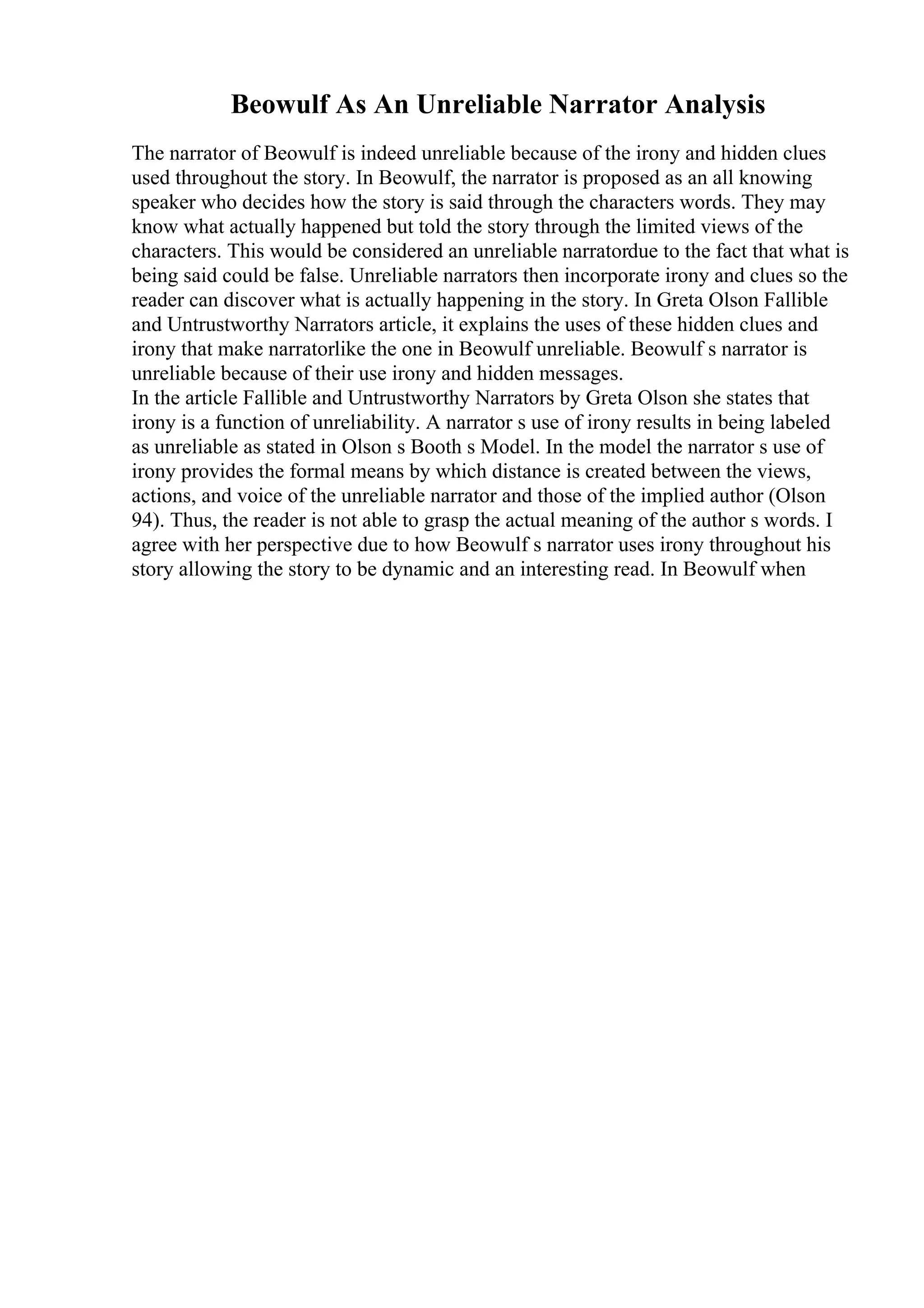 Beowulf As An Unreliable Narrator Analysis
The narrator of Beowulf is indeed unreliable because of the irony and hidden clues
used throughout the story. In Beowulf, the narrator is proposed as an all knowing
speaker who decides how the story is said through the characters words. They may
know what actually happened but told the story through the limited views of the
characters. This would be considered an unreliable narratordue to the fact that what is
being said could be false. Unreliable narrators then incorporate irony and clues so the
reader can discover what is actually happening in the story. In Greta Olson Fallible
and Untrustworthy Narrators article, it explains the uses of these hidden clues and
irony that make narratorlike the one in Beowulf unreliable. Beowulf s narrator is
unreliable because of their use irony and hidden messages.
In the article Fallible and Untrustworthy Narrators by Greta Olson she states that
irony is a function of unreliability. A narrator s use of irony results in being labeled
as unreliable as stated in Olson s Booth s Model. In the model the narrator s use of
irony provides the formal means by which distance is created between the views,
actions, and voice of the unreliable narrator and those of the implied author (Olson
94). Thus, the reader is not able to grasp the actual meaning of the author s words. I
agree with her perspective due to how Beowulf s narrator uses irony throughout his
story allowing the story to be dynamic and an interesting read. In Beowulf when
 