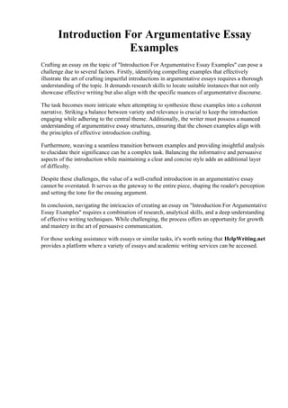 Introduction For Argumentative Essay
Examples
Crafting an essay on the topic of "Introduction For Argumentative Essay Examples" can pose a
challenge due to several factors. Firstly, identifying compelling examples that effectively
illustrate the art of crafting impactful introductions in argumentative essays requires a thorough
understanding of the topic. It demands research skills to locate suitable instances that not only
showcase effective writing but also align with the specific nuances of argumentative discourse.
The task becomes more intricate when attempting to synthesize these examples into a coherent
narrative. Striking a balance between variety and relevance is crucial to keep the introduction
engaging while adhering to the central theme. Additionally, the writer must possess a nuanced
understanding of argumentative essay structures, ensuring that the chosen examples align with
the principles of effective introduction crafting.
Furthermore, weaving a seamless transition between examples and providing insightful analysis
to elucidate their significance can be a complex task. Balancing the informative and persuasive
aspects of the introduction while maintaining a clear and concise style adds an additional layer
of difficulty.
Despite these challenges, the value of a well-crafted introduction in an argumentative essay
cannot be overstated. It serves as the gateway to the entire piece, shaping the reader's perception
and setting the tone for the ensuing argument.
In conclusion, navigating the intricacies of creating an essay on "Introduction For Argumentative
Essay Examples" requires a combination of research, analytical skills, and a deep understanding
of effective writing techniques. While challenging, the process offers an opportunity for growth
and mastery in the art of persuasive communication.
For those seeking assistance with essays or similar tasks, it's worth noting that HelpWriting.net
provides a platform where a variety of essays and academic writing services can be accessed.
Introduction For Argumentative Essay Examples Introduction For Argumentative Essay
Examples
 