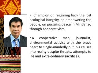 • Champion on regaining back the lost
ecological integrity, on empowering the
people, on pursuing peace in Mindanao
through cooperativism.
• A cooperative man, journalist,
environmental activist with the brave
heart to single-mindedly put his causes
into reality despite threats, attempts to
life and extra-ordinary sacrifices.
 