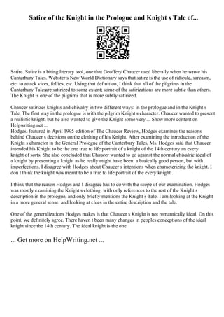 Satire of the Knight in the Prologue and Knight s Tale of...
Satire. Satire is a biting literary tool, one that Geoffery Chaucer used liberally when he wrote his
Canterbury Tales. Webster s New World Dictionary says that satire is the use of ridicule, sarcasm,
etc. to attack vices, follies, etc. Using that definition, I think that all of the pilgrims in the
Canterbury Talesare satirized to some extent; some of the satirizations are more subtle than others.
The Knight is one of the pilgrims that is more subtly satirized.
Chaucer satirizes knights and chivalry in two different ways: in the prologue and in the Knight s
Tale. The first way in the prologue is with the pilgrim Knight s character. Chaucer wanted to present
a realistic knight, but he also wanted to give the Knight some very ... Show more content on
Helpwriting.net ...
Hodges, featured in April 1995 edition of The Chaucer Review, Hodges examines the reasons
behind Chaucer s decisions on the clothing of his Knight. After examining the introduction of the
Knight s character in the General Prologue of the Canterbury Tales, Ms. Hodges said that Chaucer
intended his Knight to be the one true to life portrait of a knight of the 14th century an every
knight of sorts. She also concluded that Chaucer wanted to go against the normal chivalric ideal of
a knight by presenting a knight as he really might have been: a basically good person, but with
imperfections. I disagree with Hodges about Chaucer s intentions when characterizing the knight. I
don t think the knight was meant to be a true to life portrait of the every knight .
I think that the reason Hodges and I disagree has to do with the scope of our examination. Hodges
was mostly examining the Knight s clothing, with only references to the rest of the Knight s
description in the prologue, and only briefly mentions the Knight s Tale. I am looking at the Knight
in a more general sense, and looking at clues in the entire description and the tale.
One of the generalizations Hodges makes is that Chaucer s Knight is not romantically ideal. On this
point, we definitely agree. There haven t been many changes in peoples conceptions of the ideal
knight since the 14th century. The ideal knight is the one
... Get more on HelpWriting.net ...
 