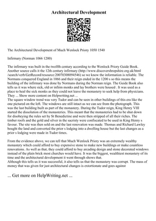 Architectural Development
The Architectural Development of Much Wenlock Priory 1050 1540
Infirmary (Norman 1066 1200)
The infirmary was built in the twelfth century according to the Wenlock Priory Guide Book.
Another source calls it the 12th century infirmary (http://www.discovershropshire.org.uk/html
/search/verb/GetRecord/resource:20070308094546) so we know the information is reliable. The
Normans conquered England in 1066 and their reign ended in the 1200 s so this means the
building of the infirmary was done by Normans during the Norman reign. The Guide Book also
tells us it was where sick, old or infirm monks and lay brothers were housed . It was used as a
place to heal the sick monks as they could not leave the monastery to seek help from physicians.
They ... Show more content on Helpwriting.net ...
The square window trend was very Tudor and can be seen in other buildings of this era like the
one pictured on the left. The windows are still intact as we can see from the photograph. This
was the last building built as part of the monastery. During the Tudor reign, King Henry VIII
started the dissolution of the monasteries. This meant that the monasteries had to be shut down
for disobeying the rules set by St Benedictine and were then stripped of all their riches. The
timber roofs and the gold and silver in the sacristy were confiscated to be used in King Henry s
favour. The site was then sold on and the last renovation was made. Thomas and Richard Lawley
bought the land and converted the prior s lodging into a dwelling house but the last changes as a
prior s lodging were made in Tudor times.
From the evidence above, we can tell that Much Wenlock Priory was an extremely wealthy
monastery which could afford to buy expensive stone to make new buildings or make countless
renovations. As well as that, they could afford to buy arcading design and stone decorated windows
instead of the plain brick most churches would have. It was the biggest, wealthiest monastery of its
time and the architectural development it went through shows that.
Although this tells us it was successful, it also tells us that the monastery was corrupt. The mass of
money that was given for just architectural changes is extortionate and goes against
... Get more on HelpWriting.net ...
 
