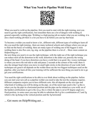 What You Need to Pipeline Weld Essay
What you need to weld on the pipeline, first you need to start with the right training, next you
need to get the right certifications, but remember there are a lot of dangers with welding in
general especially welding pipe. Welding is a high paying job no matter what you are welding. it is
also a hard working job there is a lot you have to do before you can lay that bead.
To become a welder you need to know a lot , different rods, different types of weldingto learn all
this you need the right training , there are many technical schools and colleges where you can go
to find out the basics of welding. there are many types of welding one of the biggest is stick
welding there is also flux core, tig, mig. on the pipeline there is a lot of ... Show more content on
Helpwriting.net ...
the next thing you need is to use the right technique. with the right use of the right technique you
can reduce most all the distortion in the weld. distortion is the under cut, porosity the wrong
doing of the bead. if you have distortion you have a weld that is no good. the z weave technique
is where you move the rod side to side and pause 2 seconds at the corners of the weld. there is
also the stringer bead where you move in small tight circles in the direction of your weld. both
techniques are good it all depends on the welder those are the two biggest techniques used on the
pipeline. after you learn all this your training will be sufficient the next thing you need to do is go
get your certifications.
You need the right certifications to be able to ever think about welding on the pipeline. before
you can start your new job as a pipeline welder you need to take the test the company requires.
different companies require you to have different certs. this all depends on the size type and
what kind of welding you will be doing on the pipe. on of the rarest type used is the 1 g this is
where you lay the pipe in a horizontal position and the pipe can be rotated as a you weld. on of
the hardest certifications to get is the six g. this is where the pipe is set at 45 degree angle at a
fixed position. in some cases you may be able to substitute the 6 g for a combination of 2 and 5g
which is the 2g being in the vertical position and the 5g horizontal
... Get more on HelpWriting.net ...
 